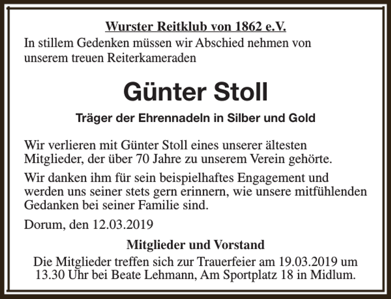 <p>Wurster Reitklub von 1862 e.V.<br />In stillem Gedenken müssen wir Abschied nehmen von<br />unserem treuen Reiterkameraden</p><p>Günter Stoll<br />Träger der Ehrennadeln in Silber und Gold</p><p>Wir verlieren mit Günter Stoll eines unserer ältesten<br />Mitglieder, der über 70 Jahre zu unserem Verein gehörte.<br />Wir danken ihm für sein beispielhaftes Engagement und<br />werden uns seiner stets gern erinnern, wie unsere mitfühlenden<br />Gedanken bei seiner Familie sind.<br />Dorum, den 12.03.2019<br />Mitglieder und Vorstand<br />Die Mitglieder treffen sich zur Trauerfeier am 19.03.2019 um<br />13.30 Uhr bei Beate Lehmann, Am Sportplatz 18 in Midlum.</p>