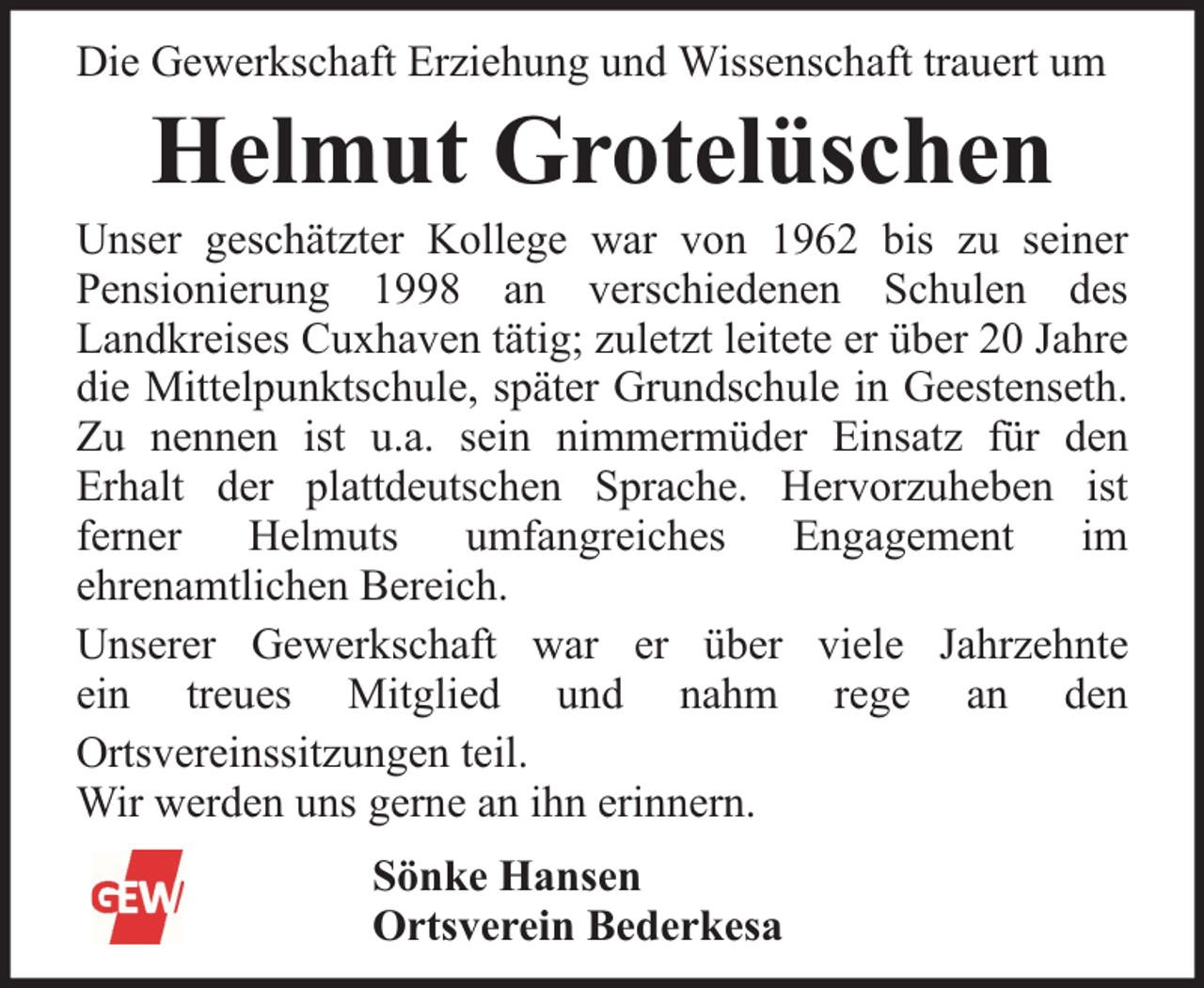 <p>Die Gewerkschaft Erziehung und Wissenschaft trauert um</p><p>Helmut Grotelüschen</p><p>Unser geschätzter Kollege war von 1962 bis zu seiner<br />Pensionierung 1998 an verschiedenen Schulen des<br />Landkreises Cuxhaven tätig; zuletzt leitete er über 20 Jahre<br />die Mittelpunktschule, später Grundschule in Geestenseth.<br />Zu nennen ist u.a. sein nimmermüder Einsatz für den<br />Erhalt der plattdeutschen Sprache. Hervorzuheben ist<br />ferner<br />Helmuts<br />umfangreiches<br />Engagement<br />im<br />ehrenamtlichen Bereich.<br />Unserer Gewerkschaft war er über viele Jahrzehnte<br />ein treues Mitglied und nahm rege an den<br />Ortsvereinssitzungen teil.<br />Wir werden uns gerne an ihn erinnern.<br />Sönke Hansen<br />Ortsverein Bederkesa</p>