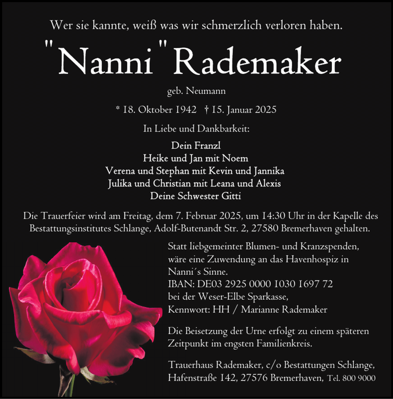 <p>Wer sie kannte, weiß was wir schmerzlich verloren haben.</p>
<p>"</p>
<p>"</p>
<p>geb. Neumann<br />* 18. Oktober 1942 † 15. Januar 2025<br />In Liebe und Dankbarkeit:</p>
<p>Die Trauerfeier wird am Freitag, dem 7. Februar 2025, um 14:30 Uhr in der Kapelle des<br />Bestattungsinstitutes Schlange, Adolf-Butenandt Str. 2, 27580 Bremerhaven gehalten.<br />Statt liebgemeinter Blumen- und Kranzspenden,<br />wäre eine Zuwendung an das Havenhospiz in<br />Nanni´s Sinne.<br />IBAN: DE03 2925 0000 1030 1692<br />bei der Weser-Elbe Sparkasse,<br />Kennwort: HH / Marianne Rademaker<br />Die Beisetzung der Urne erfolgt zu einem späteren<br />Zeitpunkt im engsten Familienkreis.<br />Trauerhaus Rademaker, c/o Bestattungen Schlange,<br />Hafenstraße 142, 27576 Bremerhaven, Tel. 800 9000</p>