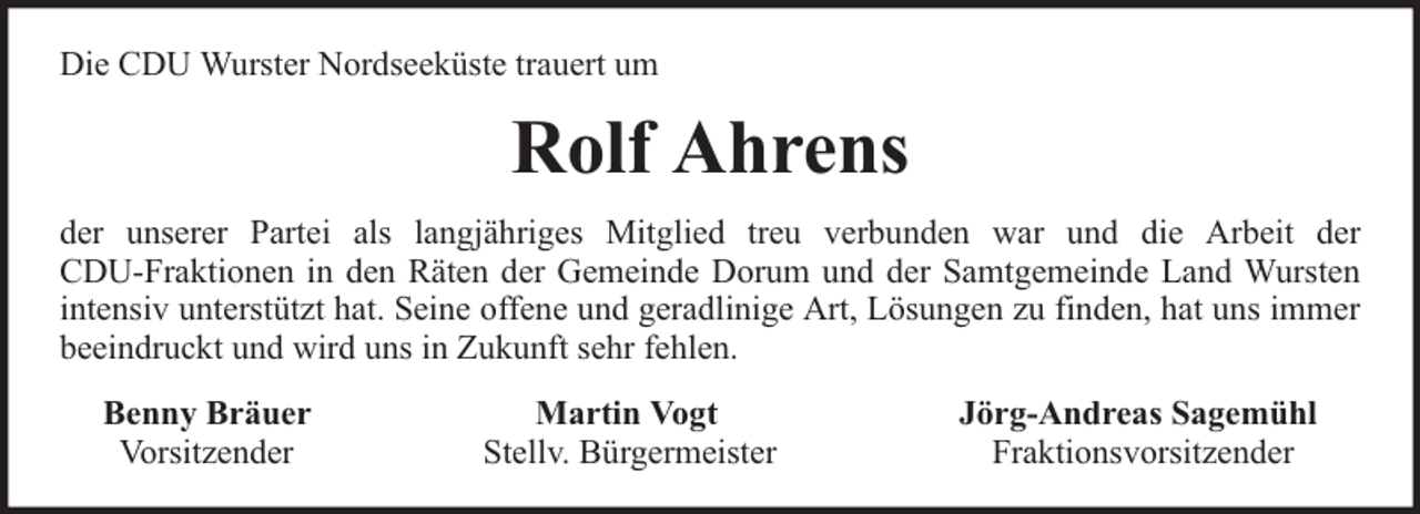 <p>Die CDU Wurster Nordseeküste trauert um</p><p>Rolf Ahrens<br />der unserer Partei als langjähriges Mitglied treu verbunden war und die Arbeit der<br />CDU-Fraktionen in den Räten der Gemeinde Dorum und der Samtgemeinde Land Wursten<br />intensiv unterstützt hat. Seine offene und geradlinige Art, Lösungen zu finden, hat uns immer<br />beeindruckt und wird uns in Zukunft sehr fehlen.<br />Benny Bräuer<br />Vorsitzender</p><p>Martin Vogt<br />Stellv. Bürgermeister</p><p>Jörg-Andreas Sagemühl<br />Fraktionsvorsitzender</p>