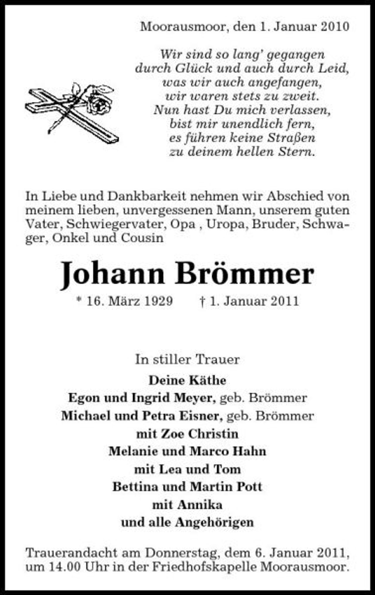 <p>Moorausmoor, den 1. Januar 2010 Wir sind so lang’ gegangen durch Glück und auch durch Leid, was wir auch angefangen, wir waren stets zu zweit. Nun hast Du mich verlassen, bist mir unendlich fern, es führen keine Straßen zu deinem hellen Stern. In Liebe und Dankbarkeit nehmen wir Abschied von meinem lieben, unvergessenen Mann, unserem guten Vater, Schwiegervater, Opa , Uropa, Bruder, Schwager, Onkel und Cousin</p>
<p>Johann Brömmer<br />* 16. März 1929 † 1. Januar 2011</p>
<p>In stiller Trauer<br />Deine Käthe Egon und Ingrid Meyer, geb. Brömmer Michael und Petra Eisner, geb. Brömmer mit Zoe Christin Melanie und Marco Hahn mit Lea und Tom Bettina und Martin Pott mit Annika und alle Angehörigen Trauerandacht am Donnerstag, dem 6. Januar 2011, um 14.00 Uhr in der Friedhofskapelle Moorausmoor.</p>