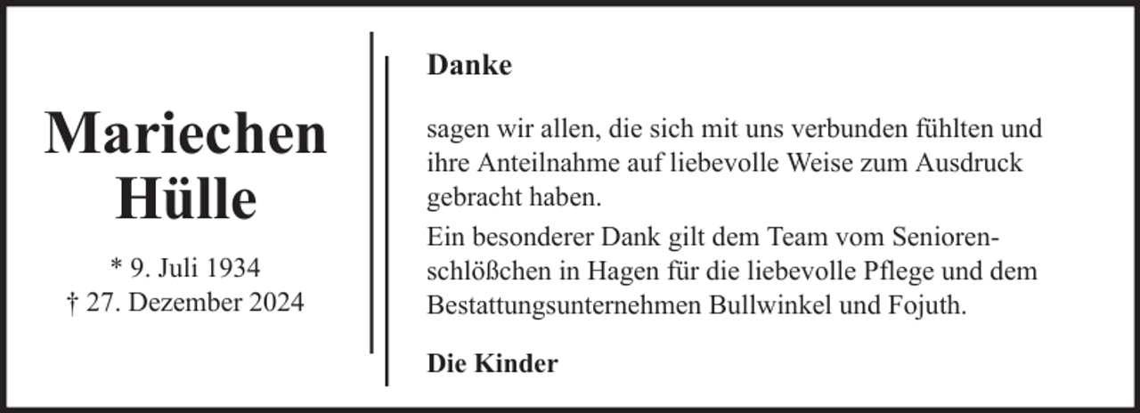<p>Danke</p><p>Mariechen<br />Hülle<br />* 9. Juli 1934<br />† 27. Dezember 2024</p><p>sagen wir allen, die sich mit uns verbunden fühlten und<br />ihre Anteilnahme auf liebevolle Weise zum Ausdruck<br />gebracht haben.<br />Ein besonderer Dank gilt dem Team vom Seniorenschlößchen in Hagen für die liebevolle Pflege und dem<br />Bestattungsunternehmen Bullwinkel und Fojuth.<br />Die Kinder</p>