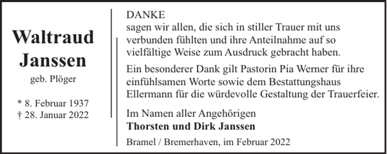 <p>Waltraud<br />Janssen<br />geb. Plöger</p><p>* 8. Februar 1937<br />† 28. Januar 2022</p><p>DANKE<br />sagen wir allen, die sich in stiller Trauer mit uns<br />verbunden fühlten und ihre Anteilnahme auf so<br />vielfältige Weise zum Ausdruck gebracht haben.<br />Ein besonderer Dank gilt Pastorin Pia Werner für ihre<br />einfühlsamen Worte sowie dem Bestattungshaus<br />Ellermann für die würdevolle Gestaltung der Trauerfeier.<br />Im Namen aller Angehörigen<br />Thorsten und Dirk Janssen<br />Bramel / Bremerhaven, im Februar 2022</p>