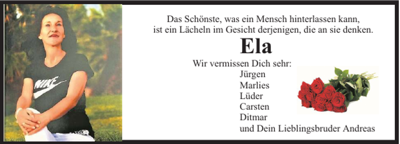 <p>Das Schönste, was ein Mensch hinterlassen kann,<br />ist ein Lächeln im Gesicht derjenigen, die an sie denken.</p><p>Ela</p><p>Wir vermissen Dich sehr:<br />Jürgen<br />Marlies<br />Lüder<br />Carsten<br />Ditmar<br />und Dein Lieblingsbruder Andreas</p>
