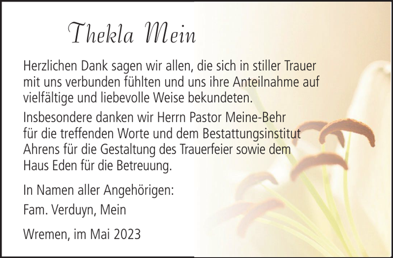 <p>Thekla Mein<br />Herzlichen Dank sagen wir allen, die sich in stiller Trauer<br />mit uns verbunden fühlten und uns ihre Anteilnahme auf<br />vielfältige und liebevolle Weise bekundeten.<br />Insbesondere danken wir Herrn Pastor Meine-Behr<br />für die treffenden Worte und dem Bestattungsinstitut<br />Ahrens für die Gestaltung des Trauerfeier sowie dem<br />Haus Eden für die Betreuung.<br />In Namen aller Angehörigen:<br />Fam. Verduyn, Mein<br />Wremen, im Mai 2023</p>