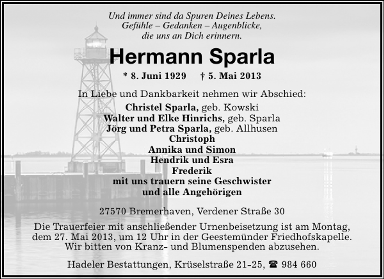 <p>Und immer sind da Spuren Deines Lebens.<br />Gefühle – Gedanken – Augenblicke,<br />die uns an Dich erinnern.</p><p>Hermann Sparla<br />* 8. Juni 1929</p><p>† 5. Mai 2013</p><p>In Liebe und Dankbarkeit nehmen wir Abschied:<br />Christel Sparla, geb. Kowski<br />Walter und Elke Hinrichs, geb. Sparla<br />Jörg und Petra Sparla, geb. Allhusen<br />Christoph<br />Annika und Simon<br />Hendrik und Esra<br />Frederik<br />mit uns trauern seine Geschwister<br />und alle Angehörigen<br />27570 Bremerhaven, Verdener Straße 30<br />Die Trauerfeier mit anschließender Urnenbeisetzung ist am Montag,<br />dem 27. Mai 2013, um 12 Uhr in der Geestemünder Friedhofskapelle.<br />Wir bitten von Kranz- und Blumenspenden abzusehen.<br />Hadeler Bestattungen, Krüselstraße 21-25,  984 660</p>