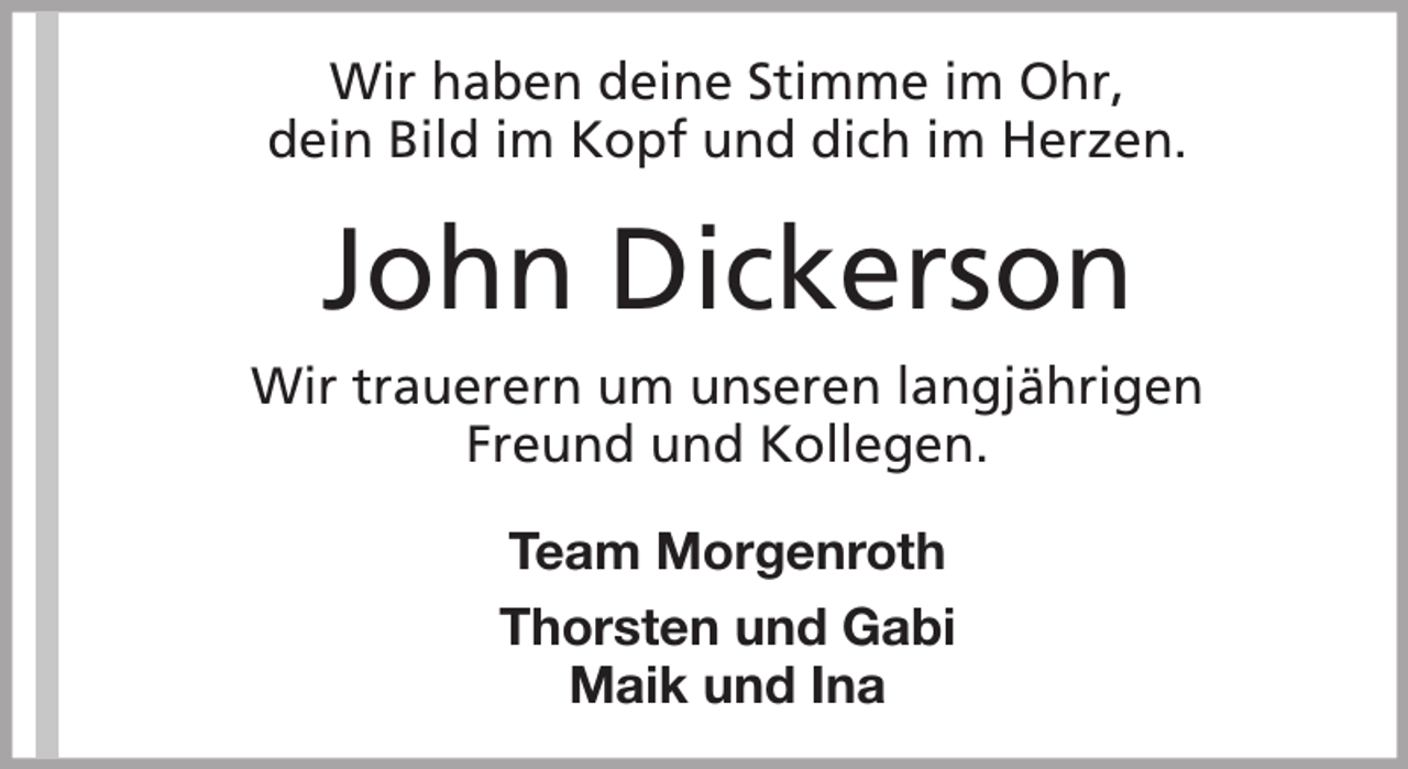 <p>Wir haben deine Stimme im Ohr,<br />dein Bild im Kopf und dich im Herzen.</p><p>John Dickerson<br />Wir trauerern um unseren langjährigen<br />Freund und Kollegen.<br />Team Morgenroth<br />Thorsten und Gabi<br />Maik und Ina</p>