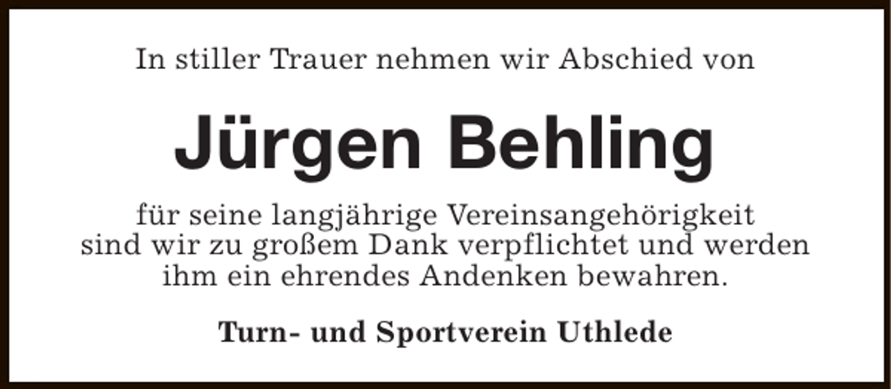 <p>In stiller Trauer nehmen wir Abschied von</p><p>Jürgen Behling</p><p>für seine langjährige Vereinsangehörigkeit<br />sind wir zu großem Dank verpflichtet und werden<br />ihm ein ehrendes Andenken bewahren.<br />Turn- und Sportverein Uthlede</p>