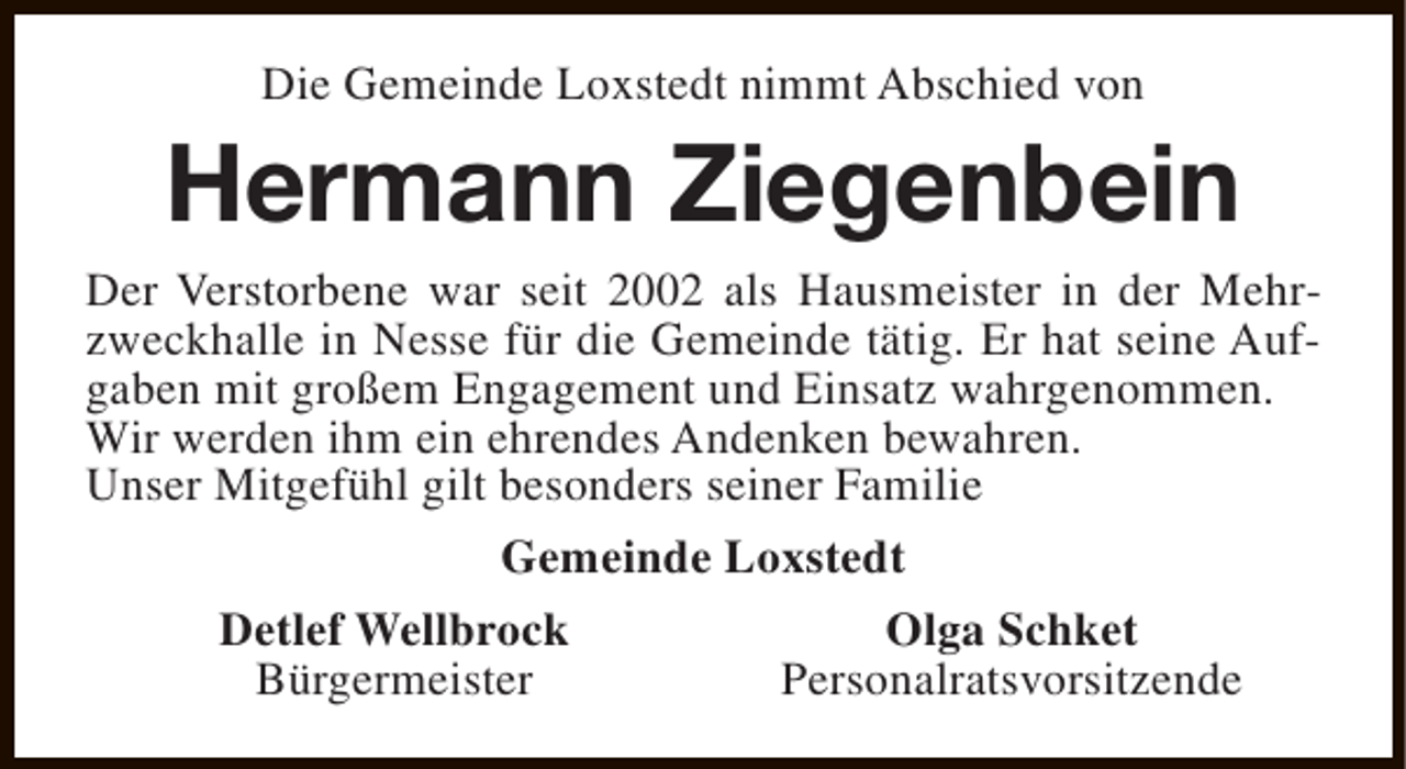 <p>Die Gemeinde Loxstedt nimmt Abschied von</p><p>Hermann Ziegenbein</p><p>Der Verstorbene war seit 2002 als Hausmeister in der Mehrzweckhalle in Nesse für die Gemeinde tätig. Er hat seine Aufgaben mit großem Engagement und Einsatz wahrgenommen.<br />Wir werden ihm ein ehrendes Andenken bewahren.<br />Unser Mitgefühl gilt besonders seiner Familie<br />Gemeinde Loxstedt<br />Detlef Wellbrock<br />Olga Schket<br />Bürgermeister<br />Personalratsvorsitzende</p>