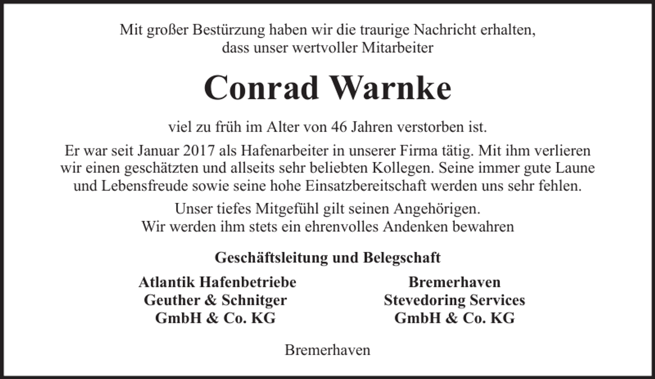 <p>Mit großer Bestürzung haben wir die traurige Nachricht erhalten,<br />dass unser wertvoller Mitarbeiter</p><p>Conrad Warnke<br />viel zu früh im Alter von 46 Jahren verstorben ist.<br />Er war seit Januar 2017 als Hafenarbeiter in unserer Firma tätig. Mit ihm verlieren<br />wir einen geschätzten und allseits sehr beliebten Kollegen. Seine immer gute Laune<br />und Lebensfreude sowie seine hohe Einsatzbereitschaft werden uns sehr fehlen.<br />Unser tiefes Mitgefühl gilt seinen Angehörigen.<br />Wir werden ihm stets ein ehrenvolles Andenken bewahren<br />Geschäftsleitung und Belegschaft<br />Atlantik Hafenbetriebe<br />Geuther &amp; Schnitger<br />GmbH &amp; Co. KG<br />Bremerhaven</p><p>Bremerhaven<br />Stevedoring Services<br />GmbH &amp; Co. KG</p>