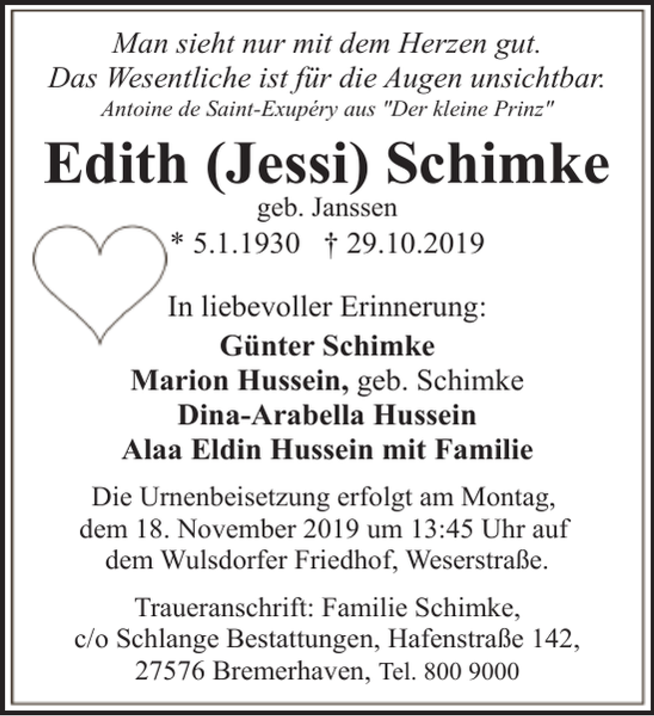 <p>Man sieht nur mit dem Herzen gut.<br />Das Wesentliche ist für die Augen unsichtbar.<br />Antoine de Saint-Exupéry aus "Der kleine Prinz"</p><p>Edith (Jessi) Schimke<br />geb. Janssen</p><p>* 5.1.1930 † 29.10.2019<br />In liebevoller Erinnerung:<br />Günter Schimke<br />Marion Hussein, geb. Schimke<br />Dina-Arabella Hussein<br />Alaa Eldin Hussein mit Familie<br />Die Urnenbeisetzung erfolgt am Montag,<br />dem 18. November 2019 um 13:45 Uhr auf<br />dem Wulsdorfer Friedhof, Weserstraße.<br />Traueranschrift: Familie Schimke,<br />c/o Schlange Bestattungen, Hafenstraße 142,<br />27576 Bremerhaven, Tel. 800 9000</p>