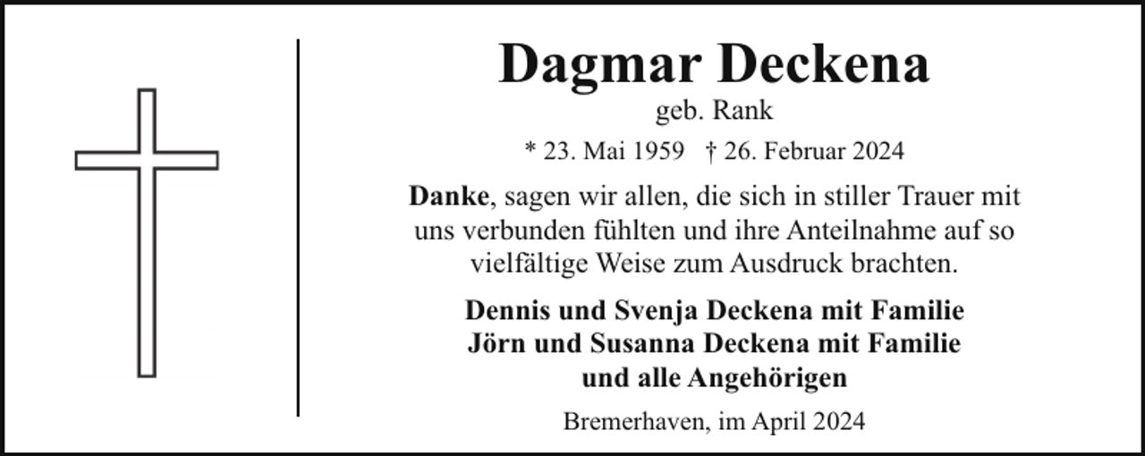 <p>Dagmar Deckena<br />geb. Rank</p><p>* 23. Mai 1959 † 26. Februar 2024</p><p>Danke, sagen wir allen, die sich in stiller Trauer mit<br />uns verbunden fühlten und ihre Anteilnahme auf so<br />vielfältige Weise zum Ausdruck brachten.<br />Dennis und Svenja Deckena mit Familie<br />Jörn und Susanna Deckena mit Familie<br />und alle Angehörigen<br />Bremerhaven, im April 2024</p>