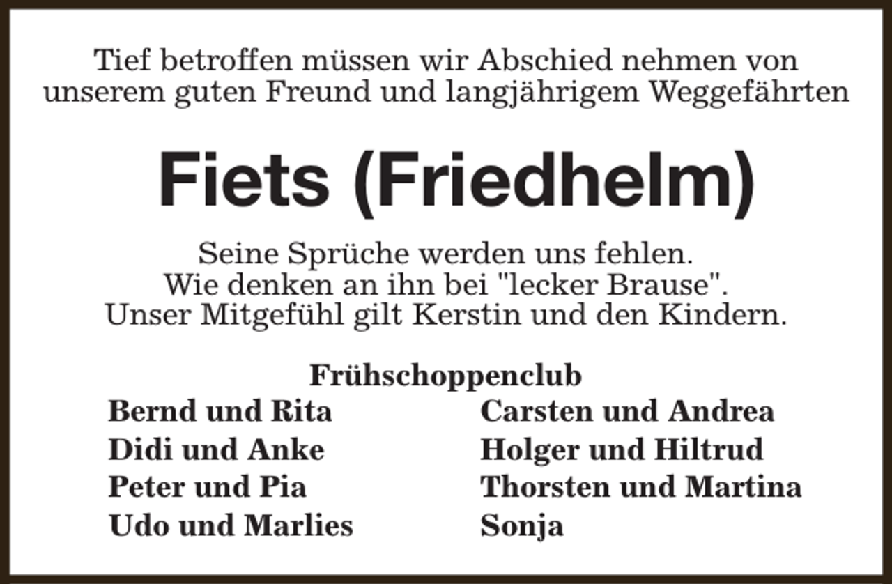 <p>Tief betroffen müssen wir Abschied nehmen von<br />unserem guten Freund und langjährigem Weggefährten</p><p>Fiets (Friedhelm)<br />Seine Sprüche werden uns fehlen.<br />Wie denken an ihn bei "lecker Brause".<br />Unser Mitgefühl gilt Kerstin und den Kindern.<br />Frühschoppenclub<br />Bernd und Rita<br />Carsten und Andrea<br />Didi und Anke<br />Holger und Hiltrud<br />Peter und Pia<br />Thorsten und Martina<br />Udo und Marlies<br />Sonja</p>