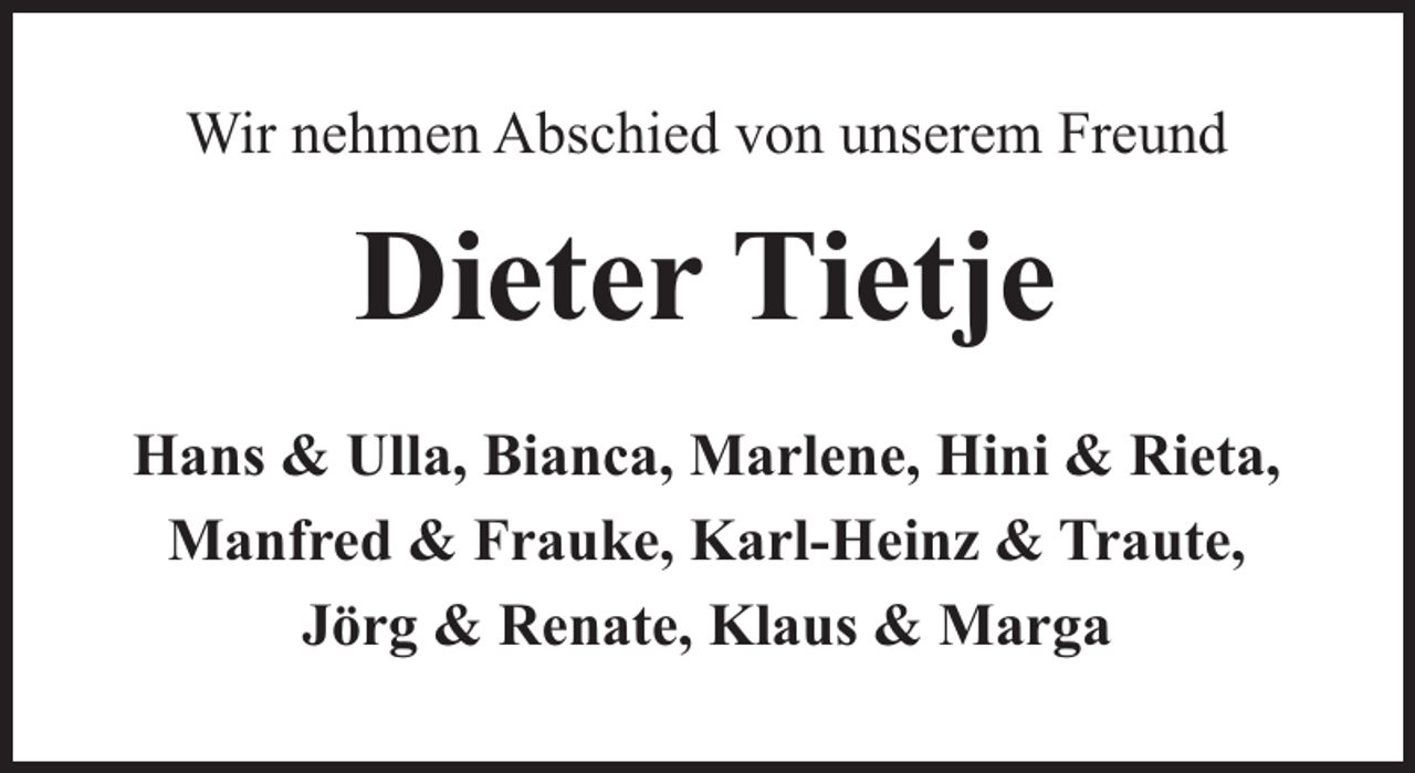 <p>Wir nehmen Abschied von unserem Freund</p><p>Dieter Tietje<br />Hans &amp; Ulla, Bianca, Marlene, Hini &amp; Rieta,<br />Manfred &amp; Frauke, Karl-Heinz &amp; Traute,<br />Jörg &amp; Renate, Klaus &amp; Marga</p>