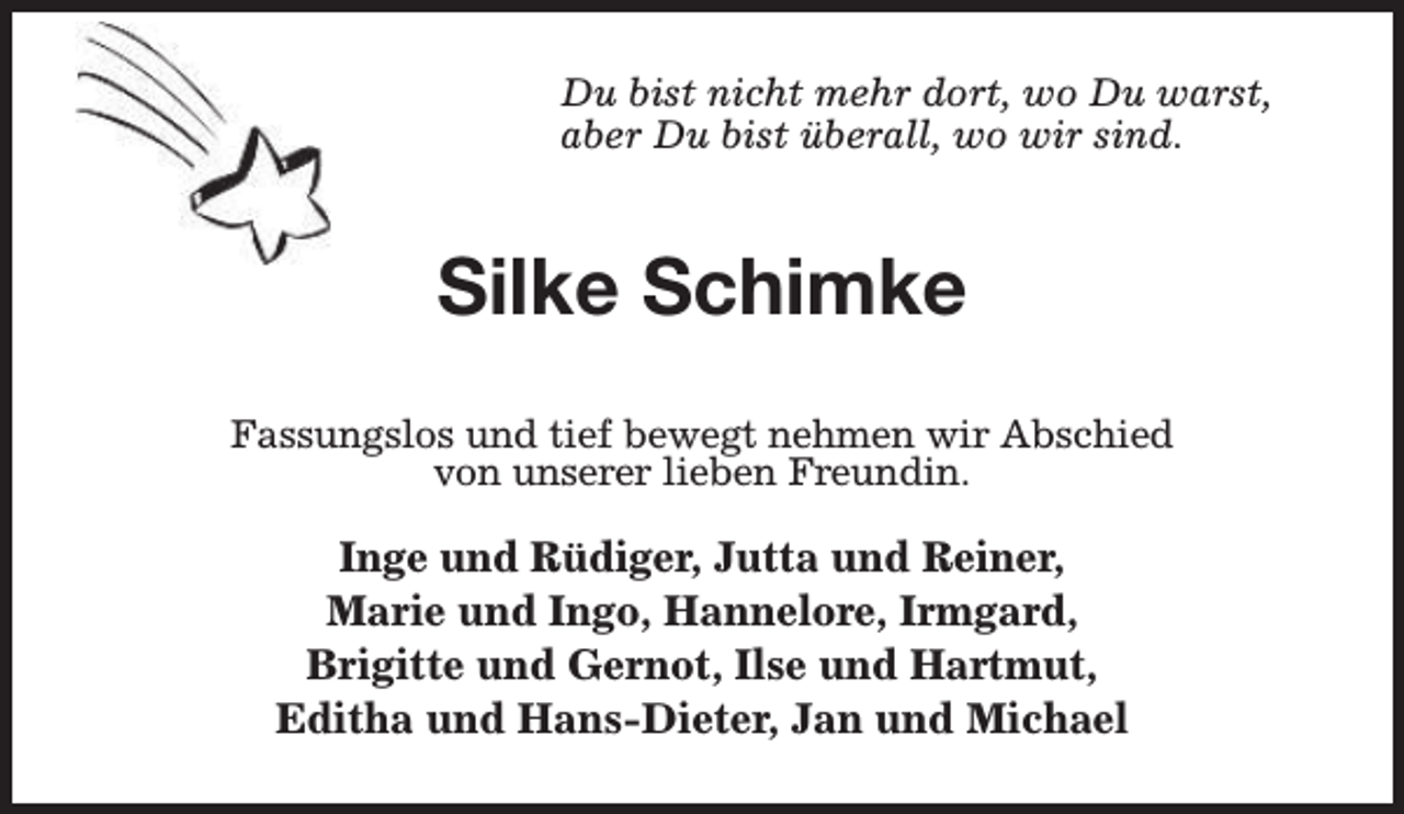 <p>Du bist nicht mehr dort, wo Du warst,<br />aber Du bist überall, wo wir sind.</p><p>Silke Schimke<br />Fassungslos und tief bewegt nehmen wir Abschied<br />von unserer lieben Freundin.</p><p>Inge und Rüdiger, Jutta und Reiner,<br />Marie und Ingo, Hannelore, Irmgard,<br />Brigitte und Gernot, Ilse und Hartmut,<br />Editha und Hans-Dieter, Jan und Michael</p>