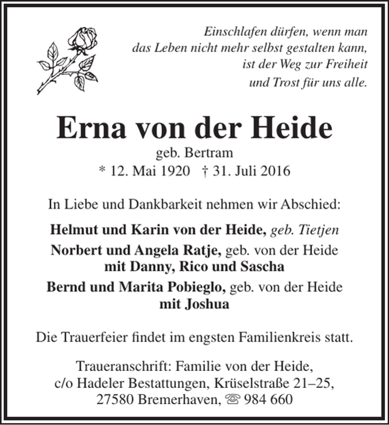 <p>Einschlafen dürfen, wenn man<br />das Leben nicht mehr selbst gestalten kann,<br />ist der Weg zur Freiheit<br />und Trost für uns alle.</p><p>Erna von der Heide<br />geb. Bertram<br />* 12. Mai 1920 † 31. Juli 2016</p><p>In Liebe und Dankbarkeit nehmen wir Abschied:<br />Helmut und Karin von der Heide, geb. Tietjen<br />Norbert und Angela Ratje, geb. von der Heide<br />mit Danny, Rico und Sascha<br />Bernd und Marita Pobieglo, geb. von der Heide<br />mit Joshua<br />Die Trauerfeier findet im engsten Familienkreis statt.<br />Traueranschrift: Familie von der Heide,<br />c/o Hadeler Bestattungen, Krüselstraße 21–25,<br />27580 Bremerhaven,  984 660</p>