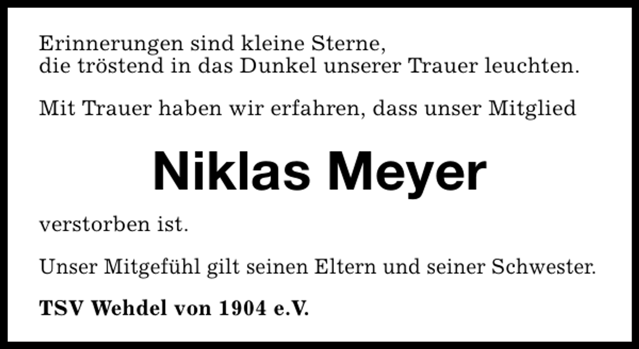 <p>Erinnerungen sind kleine Sterne,<br />die tröstend in das Dunkel unserer Trauer leuchten.<br />Mit Trauer haben wir erfahren, dass unser Mitglied</p><p>Niklas Meyer<br />verstorben ist.<br />Unser Mitgefühl gilt seinen Eltern und seiner Schwester.<br />TSV Wehdel von 1904 e.V.</p>