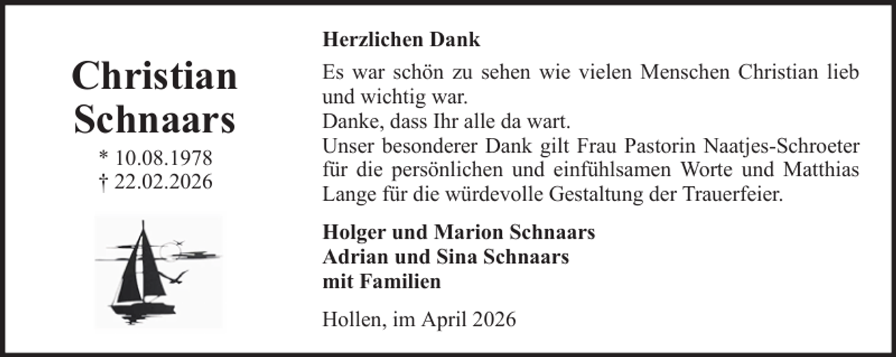 <p>Herzlichen Dank</p>
<p>Christian<br />Schnaars<br />* 10.08.1978<br />† 22.02.2026</p>
<p>Es war schön zu sehen wie vielen Menschen Christian lieb<br />und wichtig war.<br />Danke, dass Ihr alle da wart.<br />Unser besonderer Dank gilt Frau Pastorin Naatjes-Schroeter<br />für die persönlichen und einfühlsamen Worte und Matthias<br />Lange für die würdevolle Gestaltung der Trauerfeier.<br />Holger und Marion Schnaars<br />Adrian und Sina Schnaars<br />mit Familien<br />Hollen, im April 2026</p>