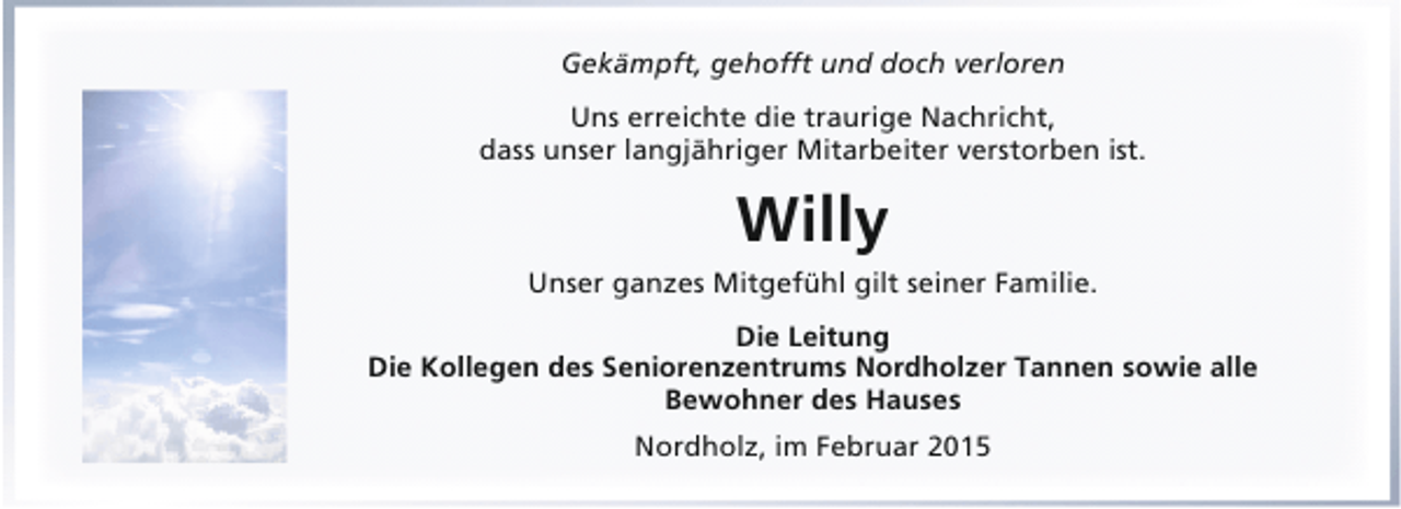 <p>Gekämpft, gehofft und doch verloren<br />Uns erreichte die traurige Nachricht,<br />dass unser langjähriger Mitarbeiter verstorben ist.</p><p>Willy<br />Unser ganzes Mitgefühl gilt seiner Familie.<br />Die Leitung<br />Die Kollegen des Seniorenzentrums Nordholzer Tannen sowie alle<br />Bewohner des Hauses<br />Nordholz, im Februar 2015</p>