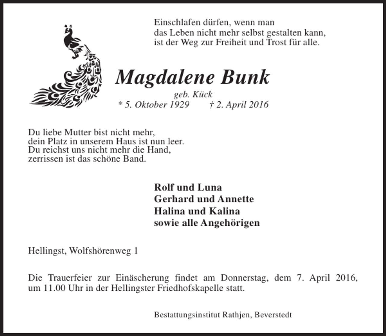 <p>Einschlafen dürfen, wenn man<br />das Leben nicht mehr selbst gestalten kann,<br />ist der Weg zur Freiheit und Trost für alle.</p><p>Magdalene Bunk<br />geb. Kück<br />* 5. Oktober 1929<br />† 2. April 2016</p><p>Du liebe Mutter bist nicht mehr,<br />dein Platz in unserem Haus ist nun leer.<br />Du reichst uns nicht mehr die Hand,<br />zerrissen ist das schöne Band.</p><p>Rolf und Luna<br />Gerhard und Annette<br />Halina und Kalina<br />sowie alle Angehörigen<br />Hellingst, Wolfshörenweg 1<br />Die Trauerfeier zur Einäscherung findet am Donnerstag, dem 7. April 2016,<br />um 11.00 Uhr in der Hellingster Friedhofskapelle statt.<br />Bestattungsinstitut Rathjen, Beverstedt</p>