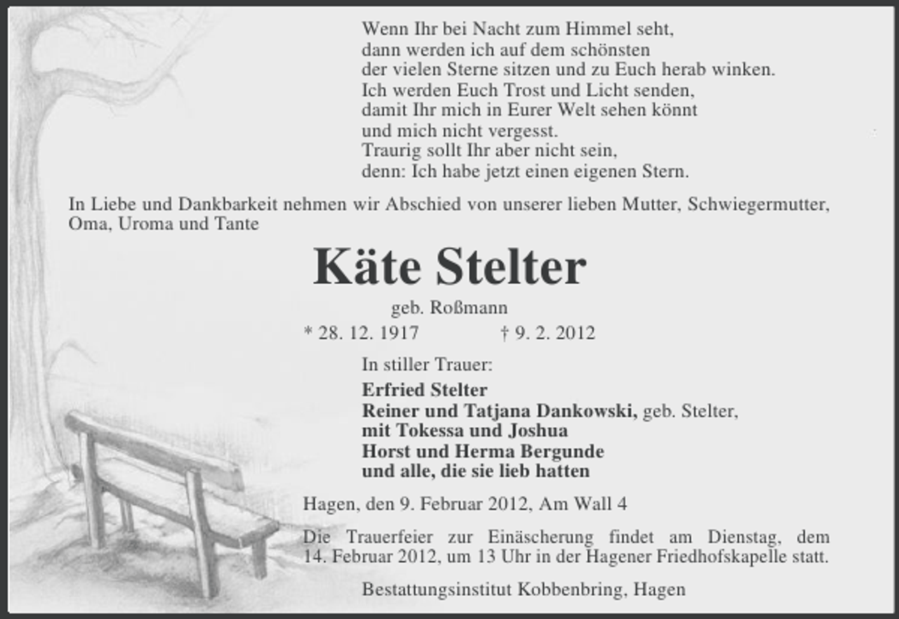 <p>Wenn Ihr bei Nacht zum Himmel seht,<br />dann werden ich auf dem schönsten<br />der vielen Sterne sitzen und zu Euch herab winken.<br />Ich werden Euch Trost und Licht senden,<br />damit Ihr mich in Eurer Welt sehen könnt<br />und mich nicht vergesst.<br />Traurig sollt Ihr aber nicht sein,<br />denn: Ich habe jetzt einen eigenen Stern.<br />In Liebe und Dankbarkeit nehmen wir Abschied von unserer lieben Mutter, Schwiegermutter,<br />Oma, Uroma und Tante</p><p>Käte Stelter<br />geb. Roßmann<br />* 28. 12. 1917<br />† 9. 2. 2012<br />In stiller Trauer:<br />Erfried Stelter<br />Reiner und Tatjana Dankowski, geb. Stelter,<br />mit Tokessa und Joshua<br />Horst und Herma Bergunde<br />und alle, die sie lieb hatten<br />Hagen, den 9. Februar 2012, Am Wall 4<br />Die Trauerfeier zur Einäscherung findet am Dienstag, dem<br />14. Februar 2012, um 13 Uhr in der Hagener Friedhofskapelle statt.<br />Bestattungsinstitut Kobbenbring, Hagen</p>