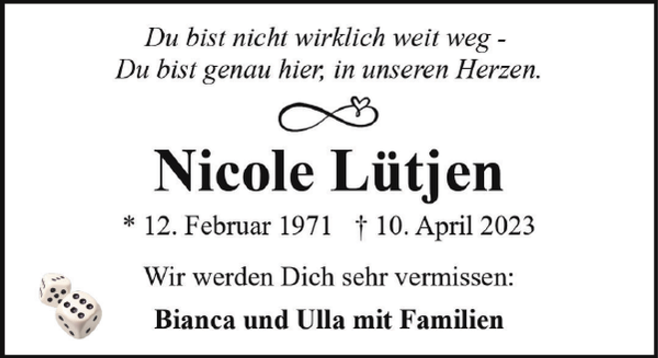 <p>Du bist nicht wirklich weit weg Du bist genau hier, in unseren Herzen.</p><p>Nicole Lütjen</p><p>* 12. Februar 1971 † 10. April 2023<br />Wir werden Dich sehr vermissen:<br />Bianca und Ulla mit Familien</p>