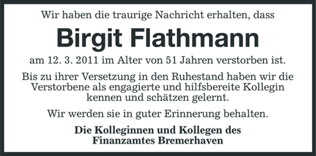 <p>Wir haben die traurige Nachricht erhalten, dass</p><p>Birgit Flathmann<br />am 12. 3. 2011 im Alter von 51 Jahren verstorben ist. Bis zu ihrer Versetzung in den Ruhestand haben wir die Verstorbene als engagierte und hilfsbereite Kollegin kennen und schätzen gelernt. Wir werden sie in guter Erinnerung behalten. Die Kolleginnen und Kollegen des Finanzamtes Bremerhaven</p>