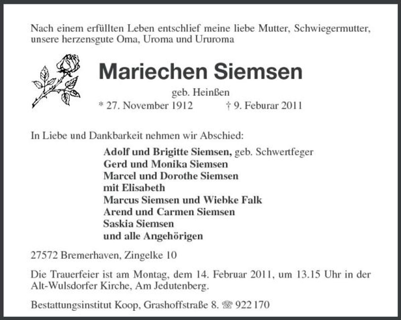 <p>Nach einem erfüllten Leben entschlief meine liebe Mutter, Schwiegermutter, unsere herzensgute Oma, Uroma und Ururoma<br />Mariechen Siemsen<br />geb. Heinßen<br />* 27. November 1912 † 9. Feburar 2011</p><p>In Liebe und Dankbarkeit nehmen wir Abschied:<br />Adolf und Brigitte Siemsen, geb. Schwertfeger<br />Gerd und Monika Siemsen<br />Marcel und Dorothe Siemsen<br />mit Elisabeth<br />Marcus Siemsen und Wiebke Falk<br />Arend und Carmen Siemsen<br />Saskia Siemsen<br />und alle Angehörigen<br />27572 Bremerhaven, Zingelke 10<br />Die Trauerfeier ist am Montag, dem 14. Februar 2011, um 13.15 Uhr in der Alt-Wulsdorfer Kirche, Am Jedutenberg.<br />Bestattungsinstitut Koop, Grashoffstraße 8. T 922 170</p>