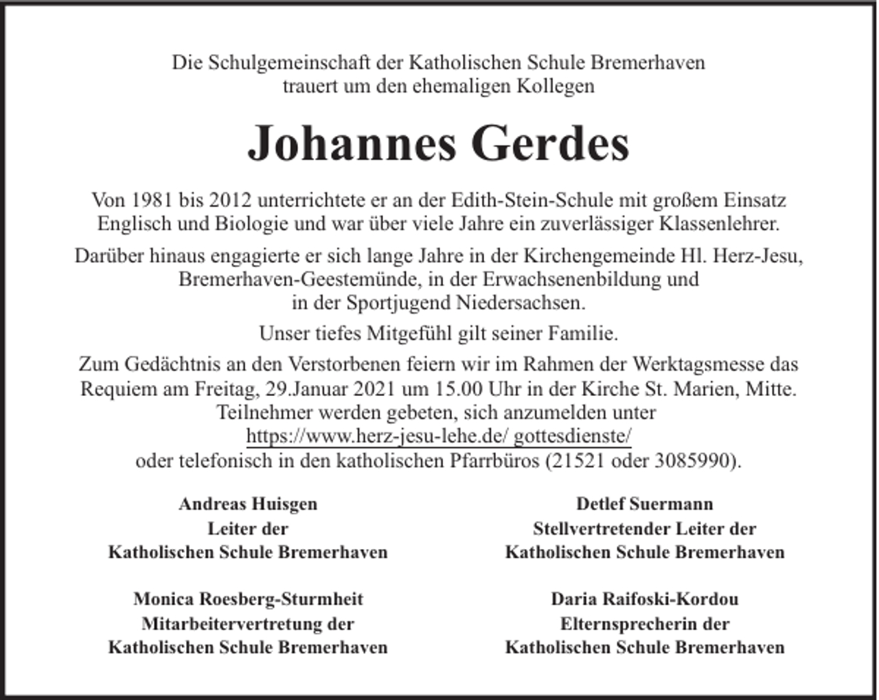 <p>Die Schulgemeinschaft der Katholischen Schule Bremerhaven<br />trauert um den ehemaligen Kollegen</p><p>Johannes Gerdes<br />Von 1981 bis 2012 unterrichtete er an der Edith-Stein-Schule mit großem Einsatz<br />Englisch und Biologie und war über viele Jahre ein zuverlässiger Klassenlehrer.<br />Darüber hinaus engagierte er sich lange Jahre in der Kirchengemeinde Hl. Herz-Jesu,<br />Bremerhaven-Geestemünde, in der Erwachsenenbildung und<br />in der Sportjugend Niedersachsen.<br />Unser tiefes Mitgefühl gilt seiner Familie.<br />Zum Gedächtnis an den Verstorbenen feiern wir im Rahmen der Werktagsmesse das<br />Requiem am Freitag, 29.Januar 2021 um 15.00 Uhr in der Kirche St. Marien, Mitte.<br />Teilnehmer werden gebeten, sich anzumelden unter<br />https://www.herz-jesu-lehe.de/ gottesdienste/<br />oder telefonisch in den katholischen Pfarrbüros (21521 oder 3085990).<br />Andreas Huisgen<br />Leiter der<br />Katholischen Schule Bremerhaven</p><p>Detlef Suermann<br />Stellvertretender Leiter der<br />Katholischen Schule Bremerhaven</p><p>Monica Roesberg-Sturmheit<br />Mitarbeitervertretung der<br />Katholischen Schule Bremerhaven</p><p>Daria Raifoski-Kordou<br />Elternsprecherin der<br />Katholischen Schule Bremerhaven</p>