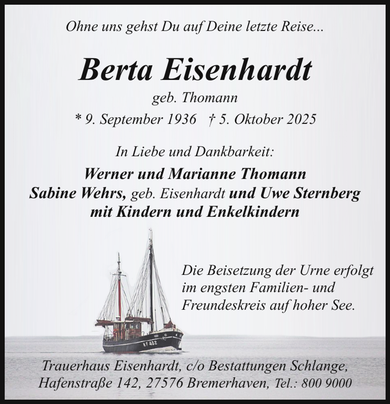 <p>Ohne uns gehst Du auf Deine letzte Reise...</p><p>Berta Eisenhardt</p><p>geb. Thomann<br />* 9. September 1936 † 5. Oktober 2025<br />In Liebe und Dankbarkeit:</p><p>Werner und Marianne Thomann<br />Sabine Wehrs, geb. Eisenhardt und Uwe Sternberg<br />mit Kindern und Enkelkindern<br />Die Beisetzung der Urne erfolgt<br />im engsten Familien- und<br />Freundeskreis auf hoher See.</p><p>Trauerhaus Eisenhardt, c/o Bestattungen Schlange,<br />Hafenstraße 142, 27576 Bremerhaven, Tel.: 800 9000</p>