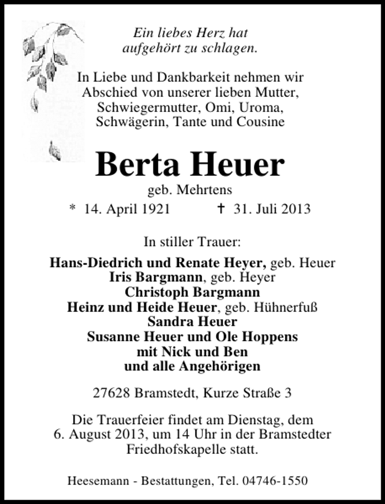 <p>Ein liebes Herz hat<br />aufgehört zu schlagen.<br />In Liebe und Dankbarkeit nehmen wir<br />Abschied von unserer lieben Mutter,<br />Schwiegermutter, Omi, Uroma,<br />Schwägerin, Tante und Cousine</p><p>Berta Heuer</p><p>geb. Mehrtens<br />* 14. April 1921<br />31. Juli 2013<br />In stiller Trauer:<br />Hans-Diedrich und Renate Heyer, geb. Heuer<br />Iris Bargmann, geb. Heyer<br />Christoph Bargmann<br />Heinz und Heide Heuer, geb. Hühnerfuß<br />Sandra Heuer<br />Susanne Heuer und Ole Hoppens<br />mit Nick und Ben<br />und alle Angehörigen<br />27628 Bramstedt, Kurze Straße 3<br />Die Trauerfeier findet am Dienstag, dem<br />6. August 2013, um 14 Uhr in der Bramstedter<br />Friedhofskapelle statt.<br />Heesemann - Bestattungen, Tel. 04746-1550</p>