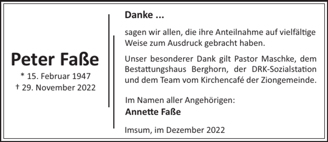 <p>Danke ...<br />sagen wir allen, die ihre Anteilnahme auf vielfäl!ge<br />Weise zum Ausdruck gebracht haben.</p><p>Peter Faße<br />* 15. Februar 1947<br />† 29. November 2022</p><p>Unser besonderer Dank gilt Pastor Maschke, dem<br />Besta"ungshaus Berghorn, der DRK-Sozialsta!on<br />und dem Team vom Kirchencafé der Ziongemeinde.<br />Im Namen aller Angehörigen:</p><p>Anne e Faße<br />Imsum, im Dezember 2022</p>