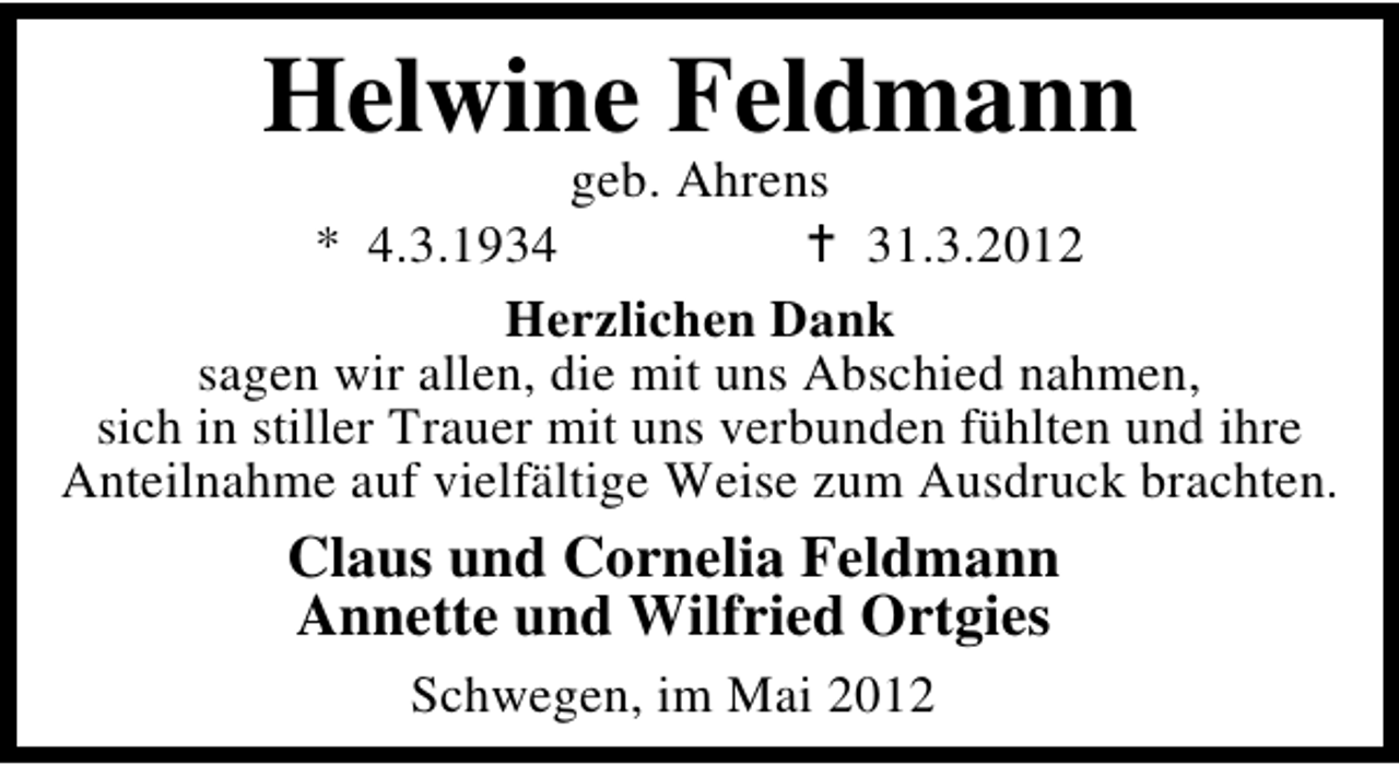 <p>Helwine Feldmann</p><p>geb. Ahrens<br />* 4.3.1934<br />31.3.2012<br />Herzlichen Dank<br />sagen wir allen, die mit uns Abschied nahmen,<br />sich in stiller Trauer mit uns verbunden fühlten und ihre<br />Anteilnahme auf vielfältige Weise zum Ausdruck brachten.</p><p>Claus und Cornelia Feldmann<br />Annette und Wilfried Ortgies<br />Schwegen, im Mai 2012</p>