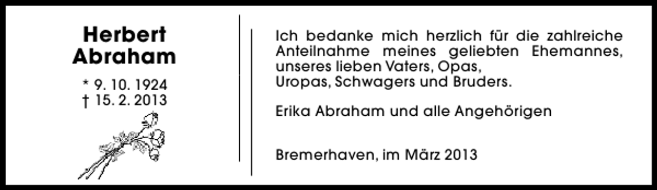 <p>Herbert<br />Abraham<br />* 9. 10. 1924<br />† 15. 2. 2013</p><p>Ich bedanke mich herzlich für die zahlreiche<br />Anteilnahme meines geliebten Ehemannes,<br />unseres lieben Vaters, Opas,<br />Uropas, Schwagers und Bruders.<br />Erika Abraham und alle Angehörigen<br />Bremerhaven, im März 2013</p>
