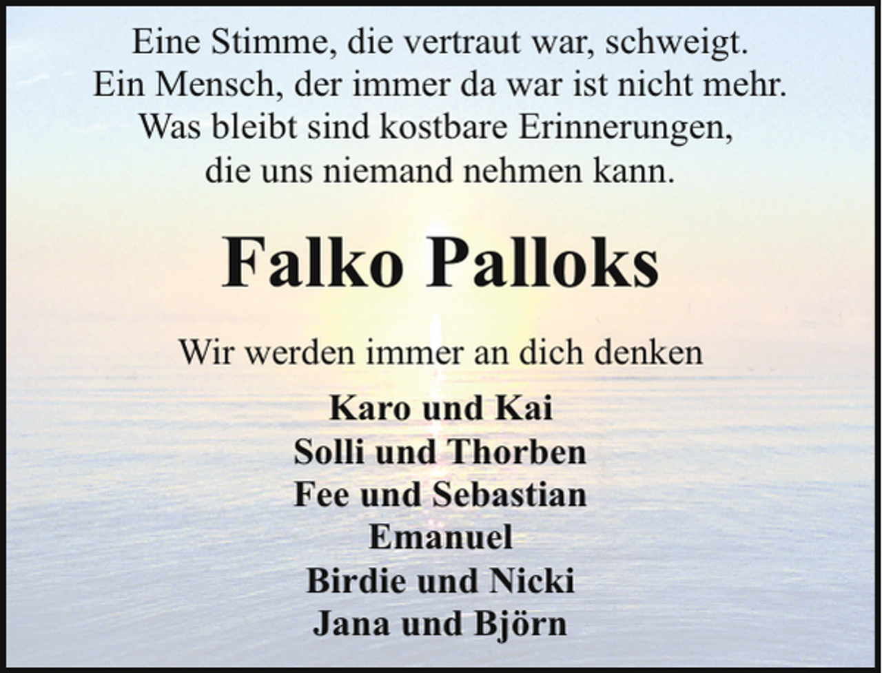 <p>Eine Stimme, die vertraut war, schweigt.<br />Ein Mensch, der immer da war ist nicht mehr.<br />Was bleibt sind kostbare Erinnerungen,<br />die uns niemand nehmen kann.</p><p>Falko Palloks<br />Wir werden immer an dich denken<br />Karo und Kai<br />Solli und Thorben<br />Fee und Sebastian<br />Emanuel<br />Birdie und Nicki<br />Jana und Björn</p>