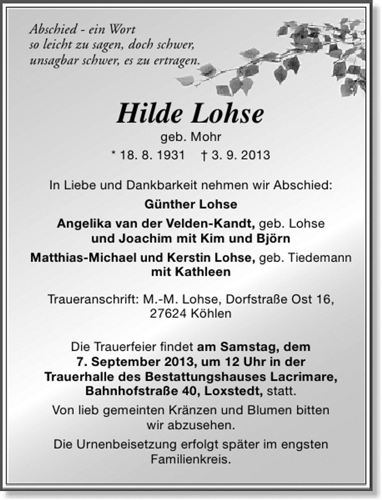 <p>Abschied - ein Wort<br />so leicht zu sagen, doch schwer,<br />unsagbar schwer, es zu ertragen.</p><p>Hilde Lohse</p><p>geb. Mohr<br />* 18. 8. 1931 † 3. 9. 2013<br />In Liebe und Dankbarkeit nehmen wir Abschied:<br />Günther Lohse<br />Angelika van der Velden-Kandt, geb. Lohse<br />und Joachim mit Kim und Björn<br />Matthias-Michael und Kerstin Lohse, geb. Tiedemann<br />mit Kathleen<br />Traueranschrift: M.-M. Lohse, Dorfstraße Ost 16,<br />27624 Köhlen<br />Die Trauerfeier findet am Samstag, dem<br />7. September 2013, um 12 Uhr in der<br />Trauerhalle des Bestattungshauses Lacrimare,<br />Bahnhofstraße 40, Loxstedt, statt.<br />Von lieb gemeinten Kränzen und Blumen bitten<br />wir abzusehen.<br />Die Urnenbeisetzung erfolgt später im engsten<br />Familienkreis.</p>