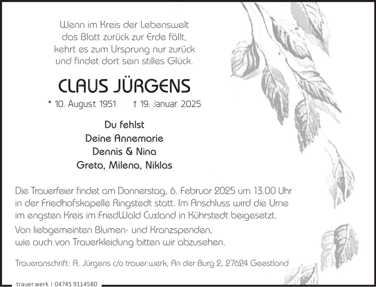 <p>Wenn im Kreis der Lebenswelt<br />das Blatt zurück zur Erde fällt,<br />kehrt es zum Ursprung nur zurück<br />und findet dort sein stilles Glück.</p><p>CLAUS JÜRGENS</p><p>* 10. August 1951</p><p>† 19. Januar 2025</p><p>Du fehlst<br />Deine Annemarie<br />Dennis &amp; Nina<br />Greta, Milena, Niklas<br />Die Trauerfeier findet am Donnerstag, 6. Februar 2025 um 13.00 Uhr<br />in der Friedhofskapelle Ringstedt statt. Im Anschluss wird die Urne<br />im engsten Kreis im FriedWald Cuxland in Kührstedt beigesetzt.<br />Von liebgemeinten Blumen- und Kranzspenden,<br />wie auch von Trauerkleidung bitten wir abzusehen.<br />Traueranschrift: A. Jürgens c/o trauer.werk, An der Burg 2, 27624 Geestland<br />trauer.werk | 04745 9114580</p>