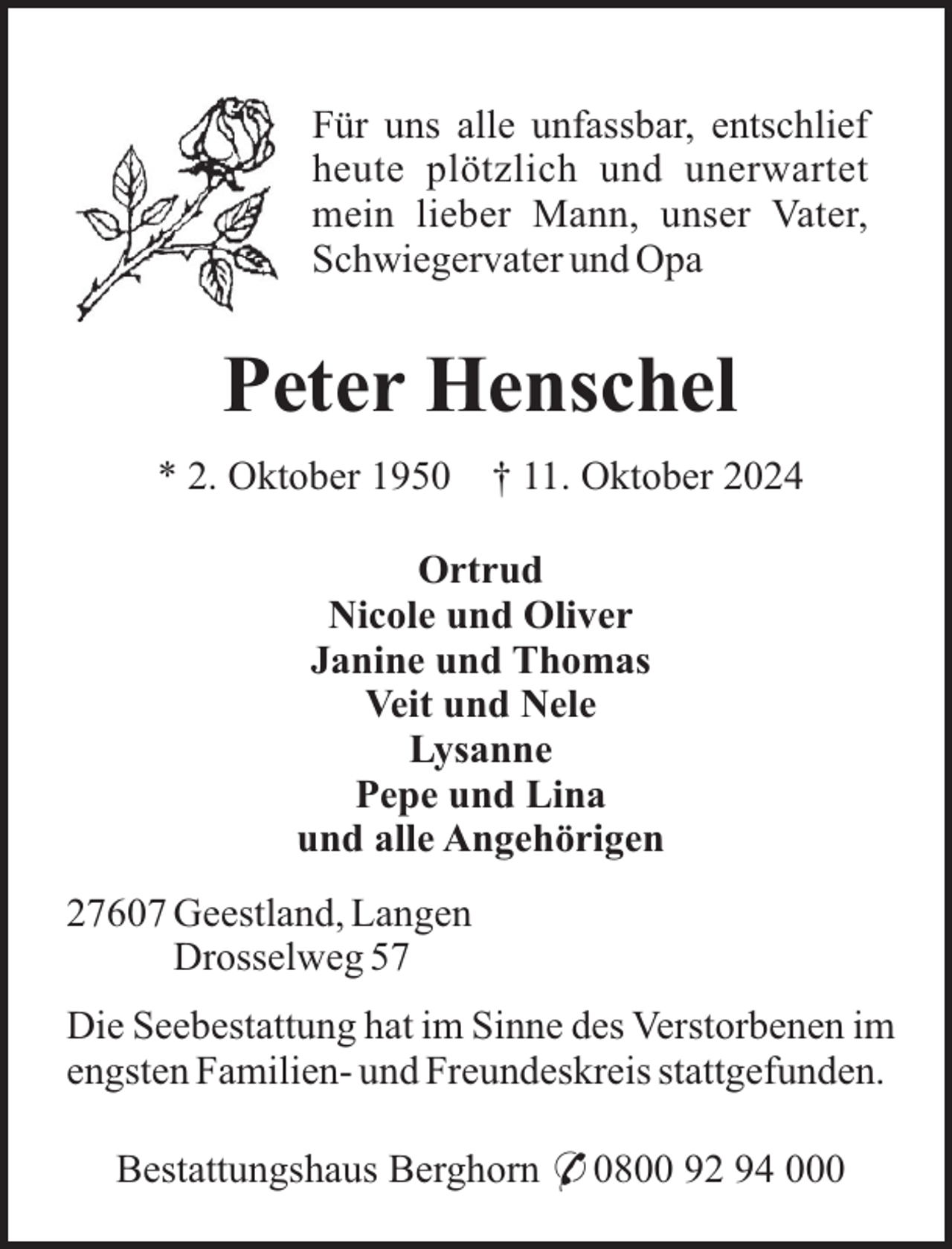 <p>Für uns alle unfassbar, entschlief<br />heute plötzlich und unerwartet<br />mein lieber Mann, unser Vater,<br />Schwiegervater und Opa</p><p>Peter Henschel<br />* 2. Oktober 1950</p><p>† 11. Oktober 2024</p><p>Ortrud<br />Nicole und Oliver<br />Janine und Thomas<br />Veit und Nele<br />Lysanne<br />Pepe und Lina<br />und alle Angehörigen<br />27607 Geestland, Langen<br />Drosselweg 57<br />Die Seebestattung hat im Sinne des Verstorbenen im<br />engsten Familien- und Freundeskreis stattgefunden.<br />Bestattungshaus Berghorn * 0800 92 94 000</p>