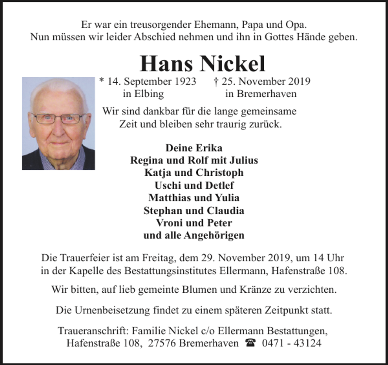 <p>Er war ein treusorgender Ehemann, Papa und Opa.<br />Nun müssen wir leider Abschied nehmen und ihn in Gottes Hände geben.</p><p>Hans Nickel</p><p>* 14. September 1923<br />in Elbing</p><p>† 25. November 2019<br />in Bremerhaven</p><p>Wir sind dankbar für die lange gemeinsame<br />Zeit und bleiben sehr traurig zurück.<br />Deine Erika<br />Regina und Rolf mit Julius<br />Katja und Christoph<br />Uschi und Detlef<br />Matthias und Yulia<br />Stephan und Claudia<br />Vroni und Peter<br />und alle Angehörigen<br />Die Trauerfeier ist am Freitag, dem 29. November 2019, um 14 Uhr<br />in der Kapelle des Bestattungsinstitutes Ellermann, Hafenstraße 108.<br />Wir bitten, auf lieb gemeinte Blumen und Kränze zu verzichten.<br />Die Urnenbeisetzung findet zu einem späteren Zeitpunkt statt.<br />Traueranschrift: Familie Nickel c/o Ellermann Bestattungen,<br />Hafenstraße 108, 27576 Bremerhaven ( 0471 - 43124</p>