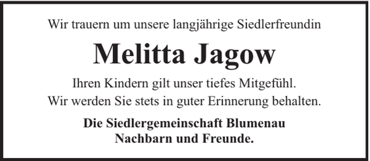 <p>Wir trauern um unsere langjährige Siedlerfreundin</p><p>Melitta Jagow<br />Ihren Kindern gilt unser tiefes Mitgefühl.<br />Wir werden Sie stets in guter Erinnerung behalten.<br />Die Siedlergemeinschaft Blumenau<br />Nachbarn und Freunde.</p>