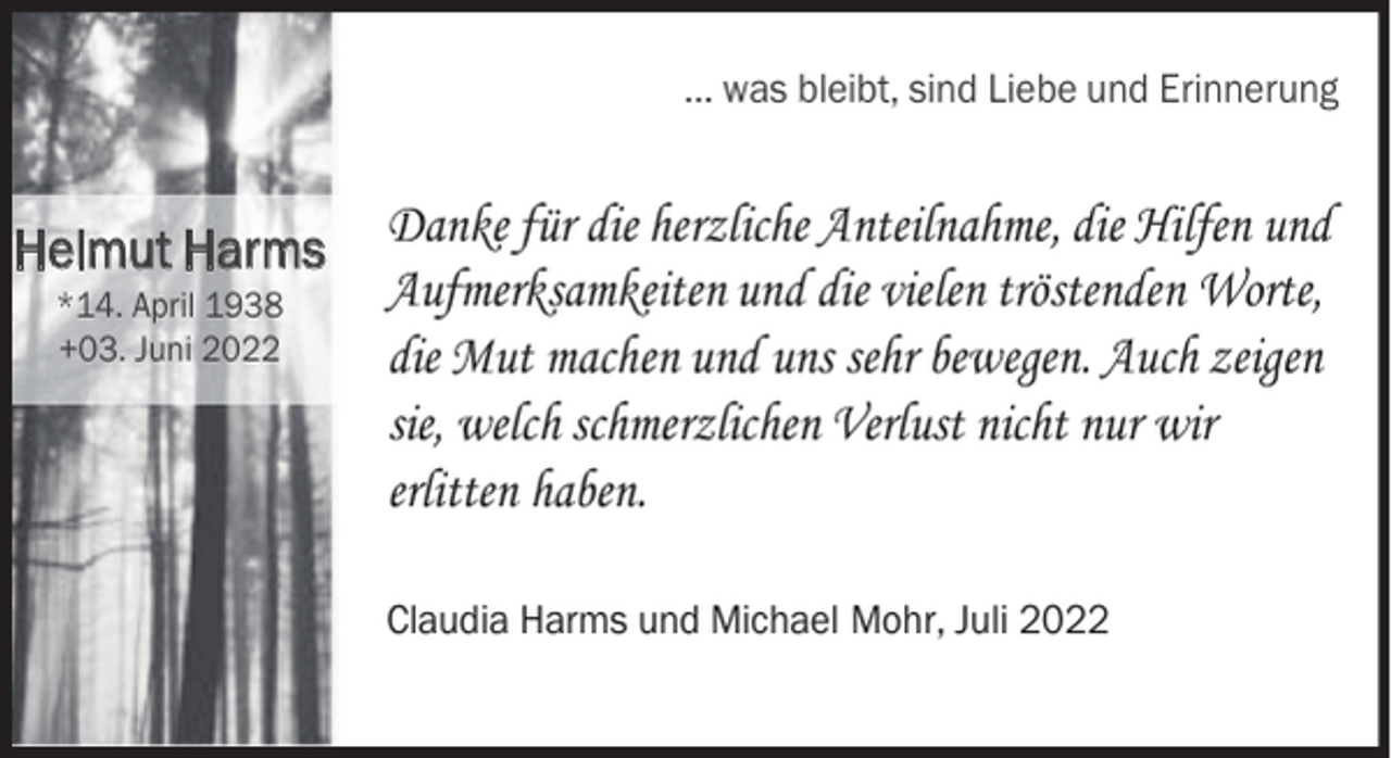 <p>... was bleibt, sind Liebe und Erinnerung</p><p>Helmut Harms<br />*14. April 1938<br />+03. Juni 2022</p><p>Danke für die herzliche Anteilnahme, die Hilfen und<br />Aufmerksamkeiten und die vielen tröstenden Worte,<br />die Mut machen und uns sehr bewegen. Auch zeigen<br />sie, welch schmerzlichen Verlust nicht nur wir<br />erlitten haben.<br />Claudia Harms und Michael Mohr, Juli 2022</p>