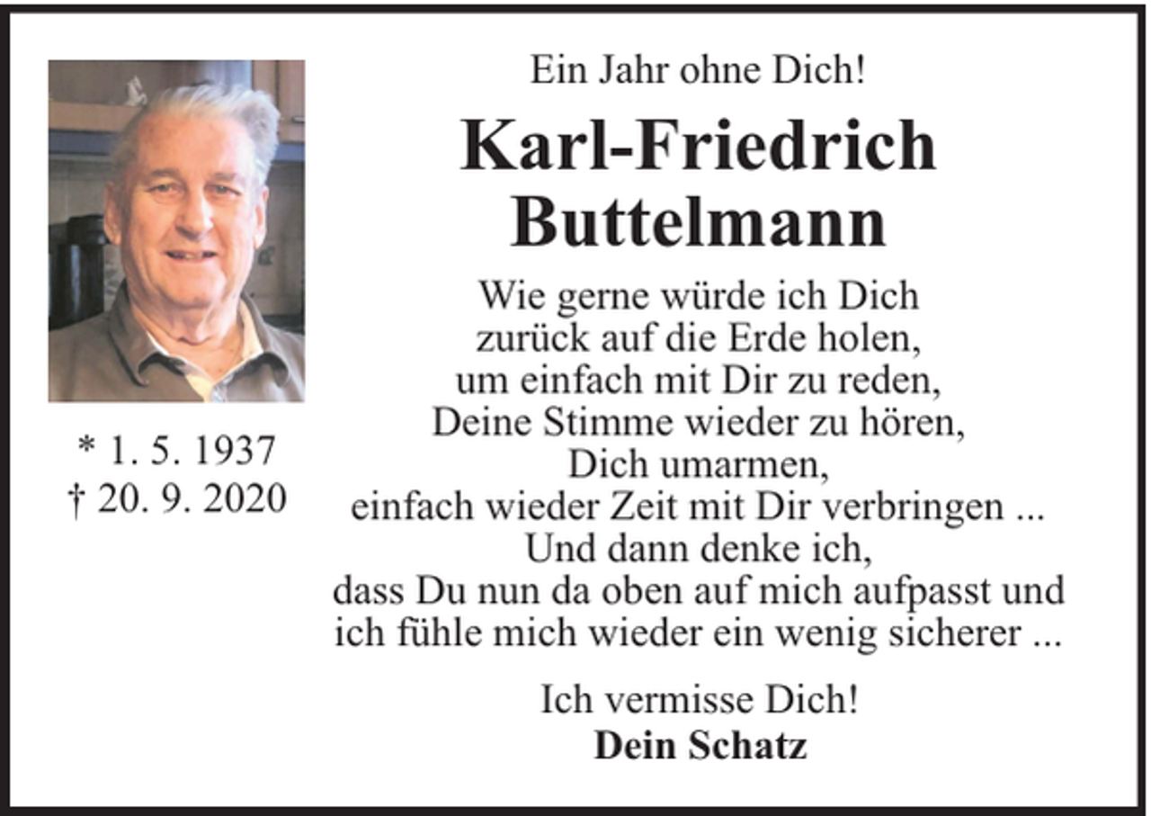 <p>Ein Jahr ohne Dich!</p><p>Karl-Friedrich<br />Buttelmann</p><p>* 1. 5. 1937<br />† 20. 9. 2020</p><p>Wie gerne würde ich Dich<br />zurück auf die Erde holen,<br />um einfach mit Dir zu reden,<br />Deine Stimme wieder zu hören,<br />Dich umarmen,<br />einfach wieder Zeit mit Dir verbringen ...<br />Und dann denke ich,<br />dass Du nun da oben auf mich aufpasst und<br />ich fühle mich wieder ein wenig sicherer ...<br />Ich vermisse Dich!<br />Dein Schatz</p>