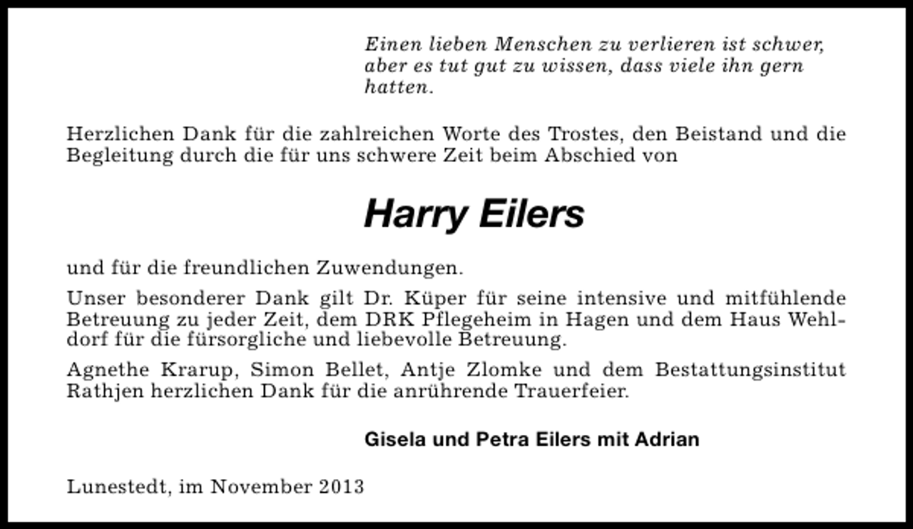 <p>Einen lieben Menschen zu verlieren ist schwer,<br />aber es tut gut zu wissen, dass viele ihn gern<br />hatten.<br />Herzlichen Dank für die zahlreichen Worte des Trostes, den Beistand und die<br />Begleitung durch die für uns schwere Zeit beim Abschied von</p><p>Harry Eilers<br />und für die freundlichen Zuwendungen.<br />Unser besonderer Dank gilt Dr. Küper für seine intensive und mitfühlende<br />Betreuung zu jeder Zeit, dem DRK Pflegeheim in Hagen und dem Haus Wehldorf für die fürsorgliche und liebevolle Betreuung.<br />Agnethe Krarup, Simon Bellet, Antje Zlomke und dem Bestattungsinstitut<br />Rathjen herzlichen Dank für die anrührende Trauerfeier.<br />Gisela und Petra Eilers mit Adrian<br />Lunestedt, im November 2013</p>