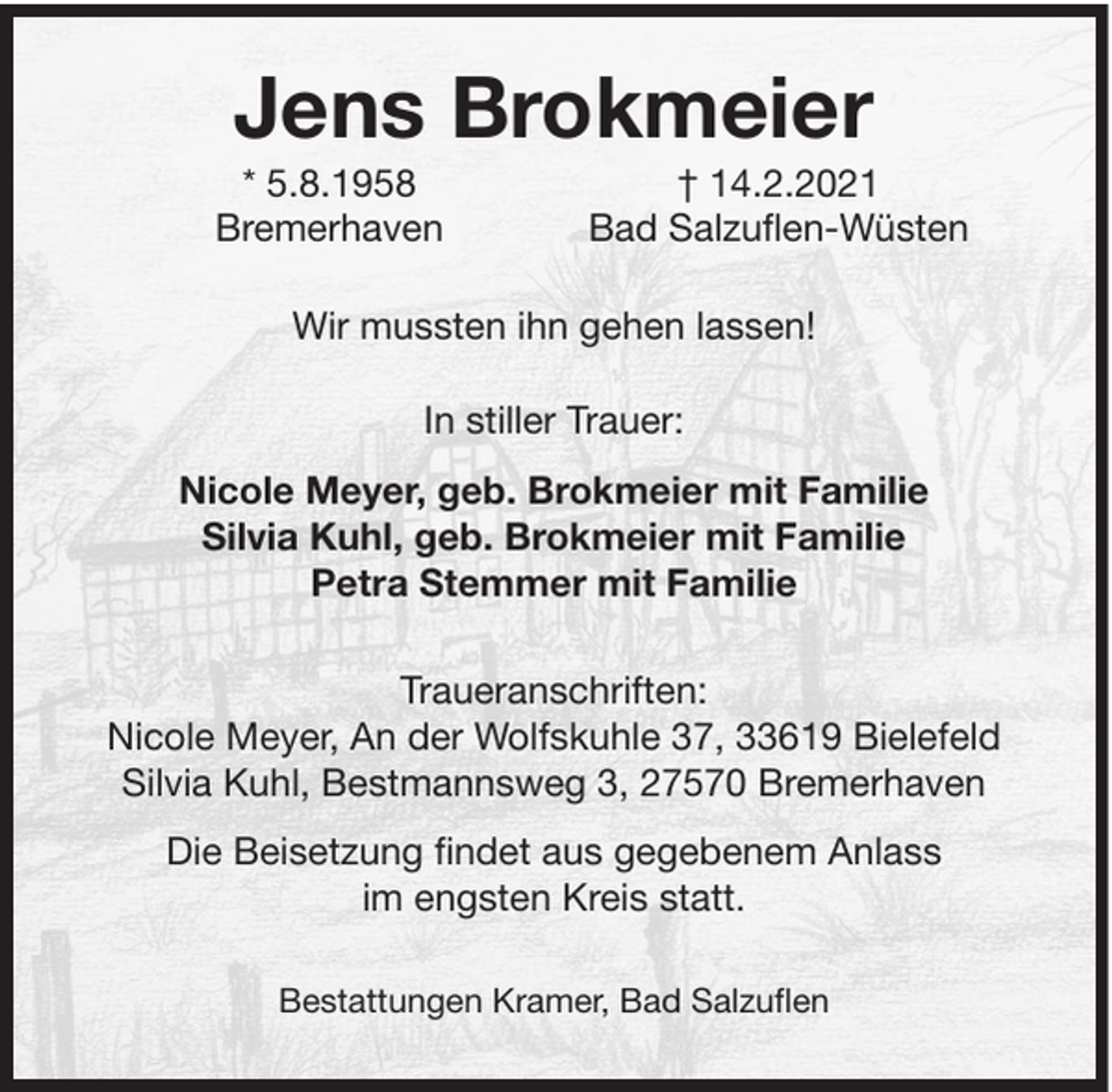 <p>Jens Brokmeier<br />* 5.8.1958<br />Bremerhaven</p><p>† 14.2.2021<br />Bad Salzuflen-Wüsten</p><p>Wir mussten ihn gehen lassen!<br />In stiller Trauer:<br />Nicole Meyer, geb. Brokmeier mit Familie<br />Silvia Kuhl, geb. Brokmeier mit Familie<br />Petra Stemmer mit Familie<br />Traueranschriften:<br />Nicole Meyer, An der Wolfskuhle 37, 33619 Bielefeld<br />Silvia Kuhl, Bestmannsweg 3, 27570 Bremerhaven<br />Die Beisetzung findet aus gegebenem Anlass<br />im engsten Kreis statt.<br />Bestattungen Kramer, Bad Salzuflen</p>