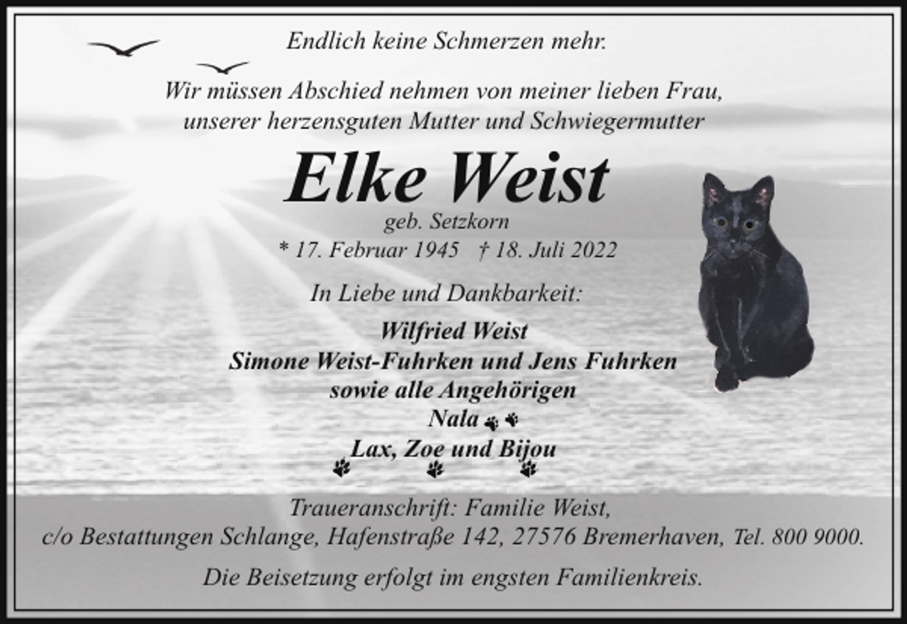 <p>Endlich keine Schmerzen mehr.<br />Wir müssen Abschied nehmen von meiner lieben Frau,<br />unserer herzensguten Mutter und Schwiegermutter</p><p>Elke Weist</p><p>geb. Setzkorn<br />* 17. Februar 1945 † 18. Juli 2022</p><p>In Liebe und Dankbarkeit:<br />Wilfried Weist<br />Simone Weist-Fuhrken und Jens Fuhrken<br />sowie alle Angehörigen<br />Nala<br />Lax, Zoe und Bijou<br />Traueranschrift: Familie Weist,<br />c/o Bestattungen Schlange, Hafenstraße 142, 27576 Bremerhaven, Tel. 800 9000.<br />Die Beisetzung erfolgt im engsten Familienkreis.</p>