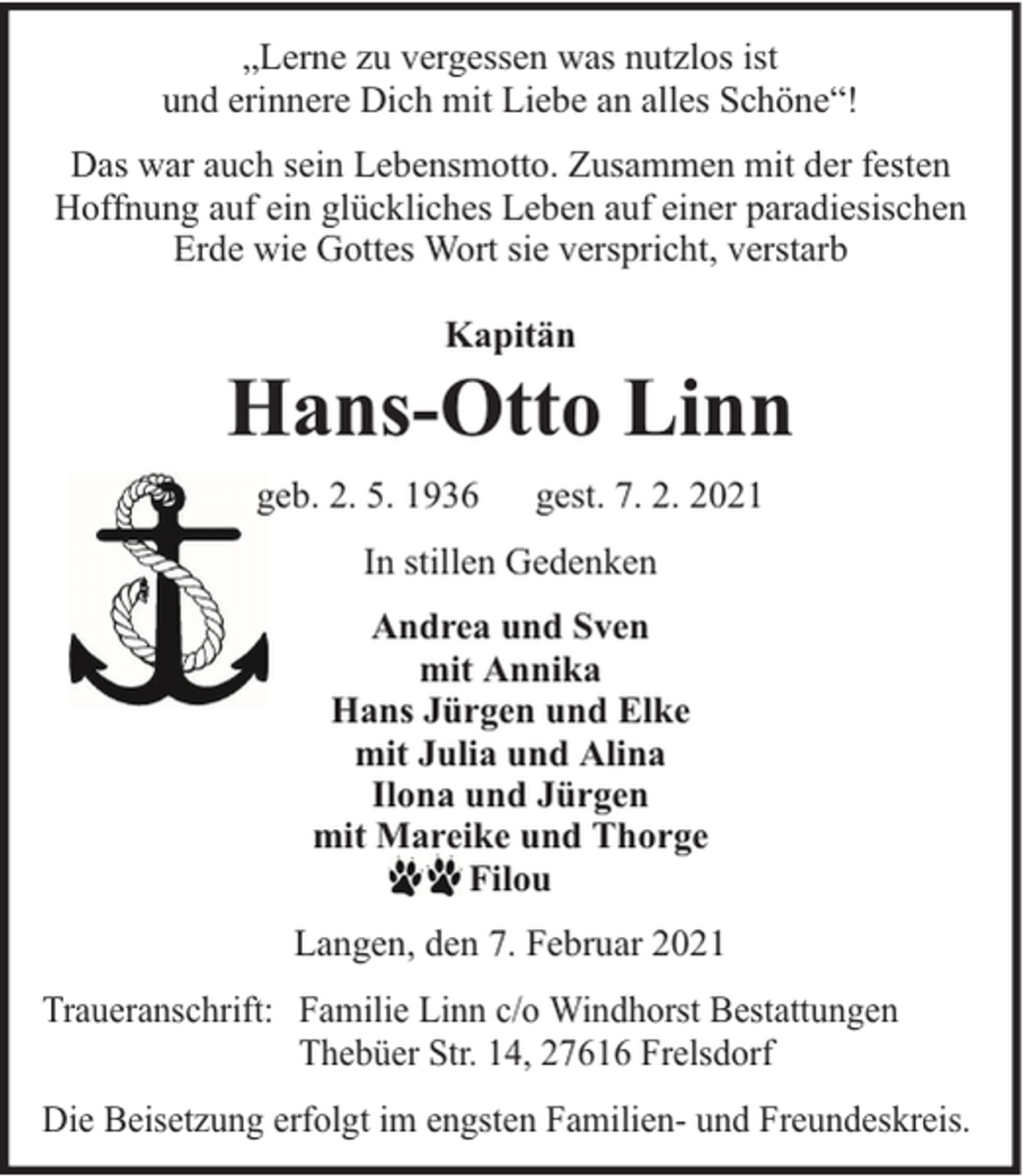 <p>„Lerne zu vergessen was nutzlos ist<br />und erinnere Dich mit Liebe an alles Schöne“!<br />Das war auch sein Lebensmotto. Zusammen mit der festen<br />Hoffnung auf ein glückliches Leben auf einer paradiesischen<br />Erde wie Gottes Wort sie verspricht, verstarb<br />Kapitän</p><p>Hans-Otto Linn<br />geb. 2. 5. 1936</p><p>gest. 7. 2. 2021</p><p>In stillen Gedenken<br />Andrea und Sven<br />mit Annika<br />Hans Jürgen und Elke<br />mit Julia und Alina<br />Ilona und Jürgen<br />mit Mareike und Thorge<br />Filou<br />Langen, den 7. Februar 2021<br />Traueranschrift: Familie Linn c/o Windhorst Bestattungen<br />Thebüer Str. 14, 27616 Frelsdorf<br />Die Beisetzung erfolgt im engsten Familien- und Freundeskreis.</p>