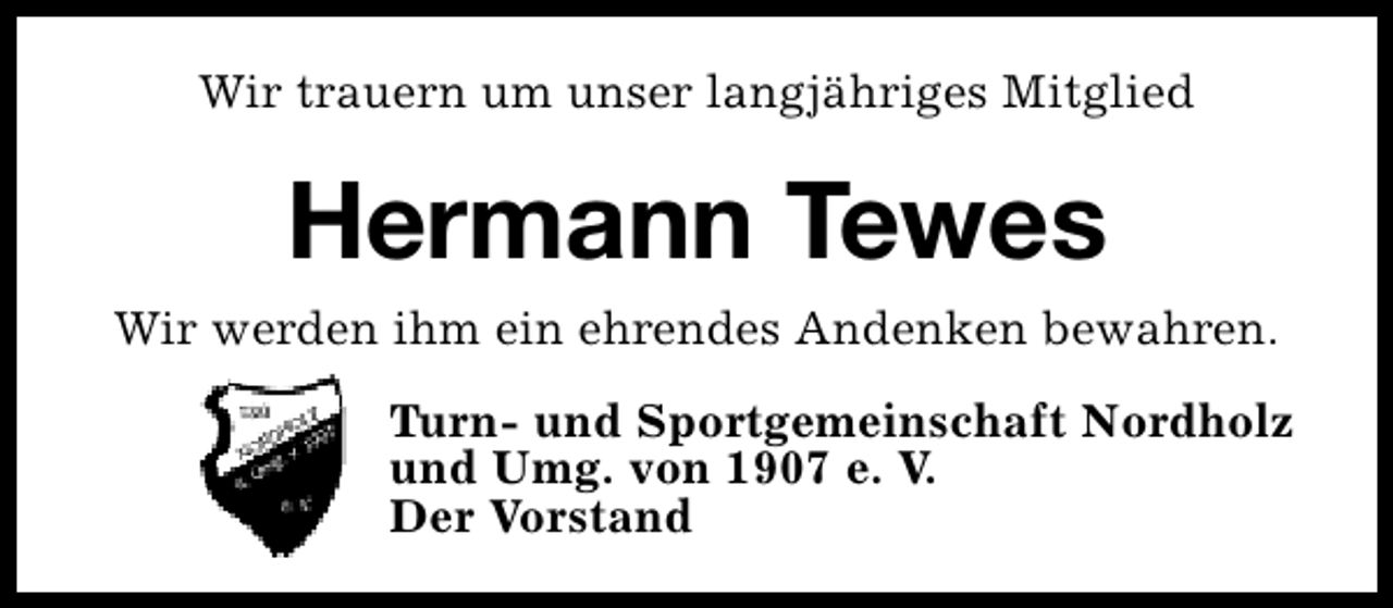 <p>Wir trauern um unser langjähriges Mitglied</p><p>Hermann Tewes<br />Wir werden ihm ein ehrendes Andenken bewahren.<br />Turn- und Sportgemeinschaft Nordholz<br />und Umg. von 1907 e. V.<br />Der Vorstand</p>