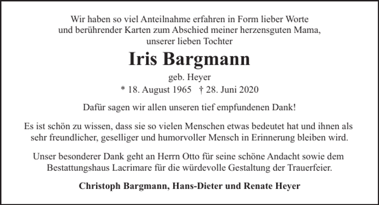<p>Wir haben so viel Anteilnahme erfahren in Form lieber Worte<br />und berührender Karten zum Abschied meiner herzensguten Mama,<br />unserer lieben Tochter</p><p>Iris Bargmann</p><p>geb. Heyer<br />* 18. August 1965 † 28. Juni 2020<br />Dafür sagen wir allen unseren tief empfundenen Dank!<br />Es ist schön zu wissen, dass sie so vielen Menschen etwas bedeutet hat und ihnen als<br />sehr freundlicher, geselliger und humorvoller Mensch in Erinnerung bleiben wird.<br />Unser besonderer Dank geht an Herrn Otto für seine schöne Andacht sowie dem<br />Bestattungshaus Lacrimare für die würdevolle Gestaltung der Trauerfeier.<br />Christoph Bargmann, Hans-Dieter und Renate Heyer</p>