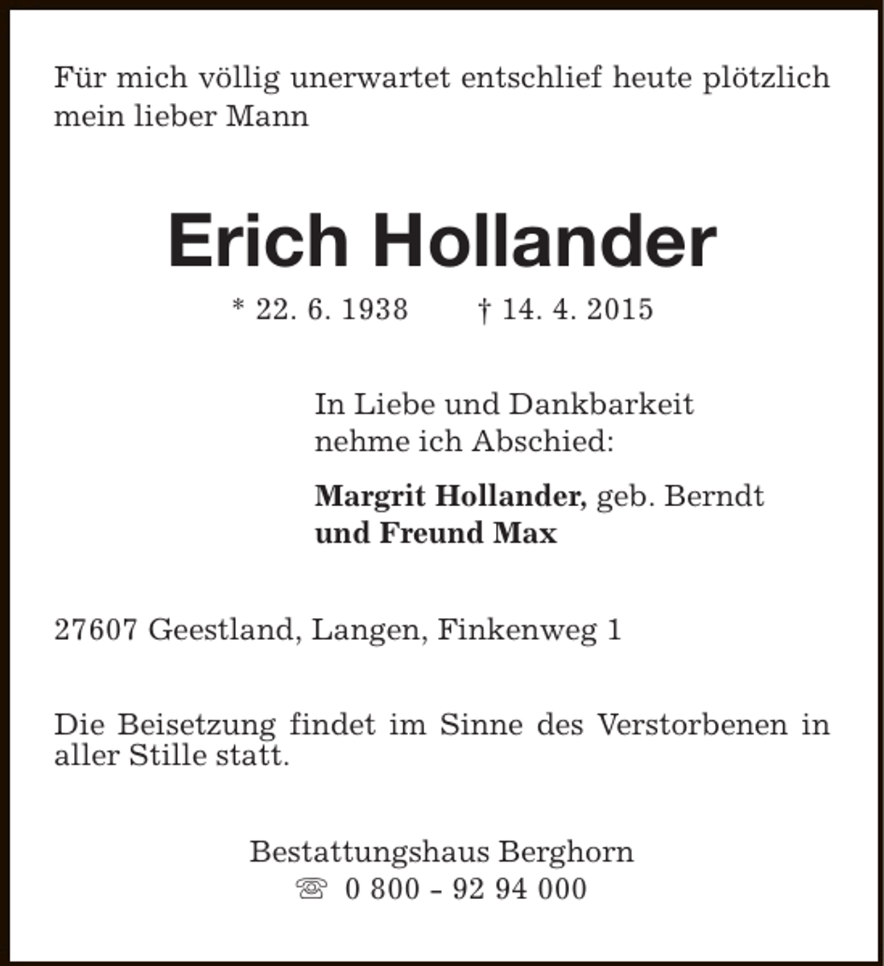 <p>Für mich völlig unerwartet entschlief heute plötzlich<br />mein lieber Mann</p><p>Erich Hollander<br />* 22. 6. 1938</p><p>† 14. 4. 2015</p><p>In Liebe und Dankbarkeit<br />nehme ich Abschied:<br />Margrit Hollander, geb. Berndt<br />und Freund Max<br />27607 Geestland, Langen, Finkenweg 1<br />Die Beisetzung findet im Sinne des Verstorbenen in<br />aller Stille statt.<br />Bestattungshaus Berghorn<br />s 0 800 - 92 94 000</p>