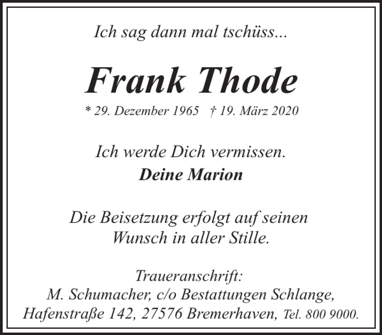 <p>Ich sag dann mal tschüss...</p><p>Frank Thode</p><p>* 29. Dezember 1965 † 19. März 2020</p><p>Ich werde Dich vermissen.<br />Deine Marion<br />Die Beisetzung erfolgt auf seinen<br />Wunsch in aller Stille.<br />Traueranschrift:<br />M. Schumacher, c/o Bestattungen Schlange,<br />Hafenstraße 142, 27576 Bremerhaven, Tel. 800 9000.</p>